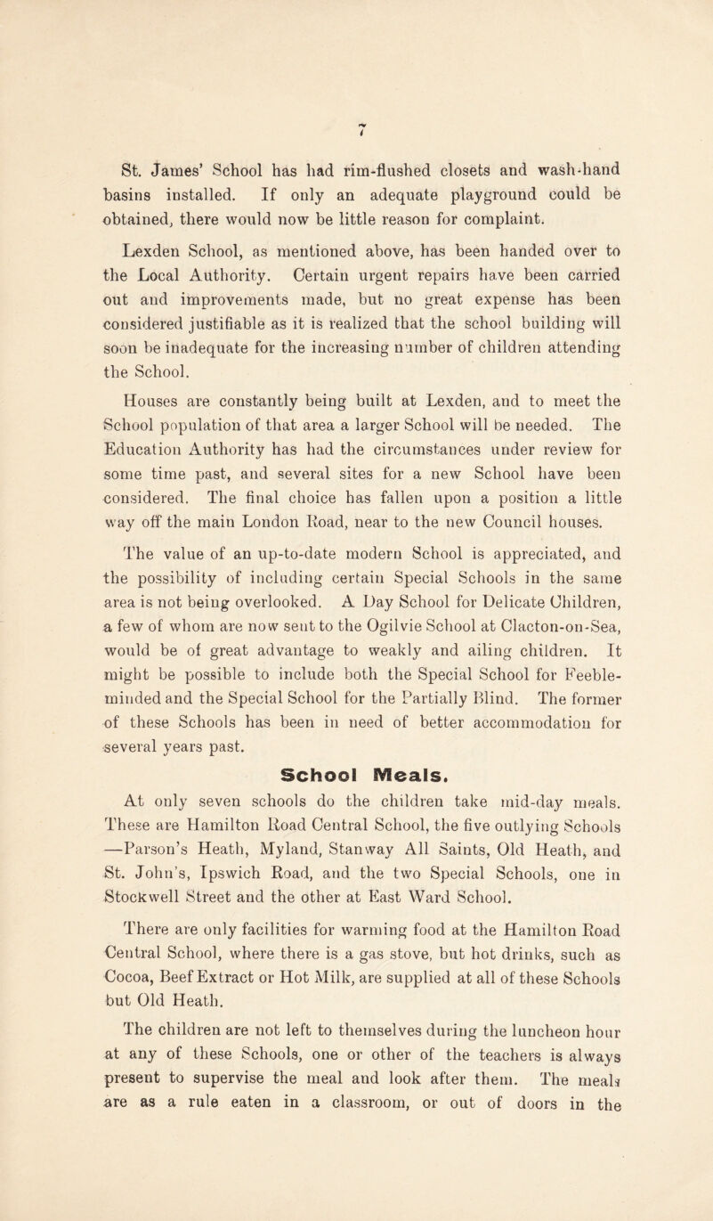 St. James’ School has had rim-flushed closets and wash-hand basins installed. If only an adequate playground could be obtained, there would now be little reason for complaint. Lexden School, as mentioned above, has been handed over to the Local Authority. Certain urgent repairs have been carried out and improvements made, but no great expense has been considered justifiable as it is realized that the school building will soon be inadequate for the increasing number of children attending the School. Houses are constantly being built at Lexden, and to meet the School population of that area a larger School will be needed. The Education Authority has had the circumstances under review for some time past, and several sites for a new School have been considered. The final choice has fallen upon a position a little way off the main London Eoad, near to the new Council houses. The value of an up-to-date modern School is appreciated, and the possibility of including certain Special Schools in the same area is not being overlooked. A Day School for Delicate Children, a few of whom are now sent to the Ogilvie School at Clacton-on-Sea, would be of great advantage to weakly and ailing children. It might be possible to include both the Special School for Feeble- minded and the Special School for the Partially Blind. The former of these Schools has been in need of better accommodation for several years past. School IVleals. At only seven schools do the children take mid-day meals. These are Hamilton Road Central School, the five outlying Schools —^Parson’s Heath, Myland, Stanway All Saints, Old Heath, and St. John’s, Ipswich Road, and the two Special Schools, one in Stockwell Street and the other at East Ward School. There are only facilities for warming food at the Hamilton Road Central School, where there is a gas stove, but hot drinks, such as Cocoa, Beef Extract or Hot Milk, are supplied at all of these Schools but Old Heath. The children are not left to themselves during the luncheon hour at any of these Schools, one or other of the teachers is always present to supervise the meal and look after them. The rneaD are as a rule eaten in a classroom, or out of doors in the