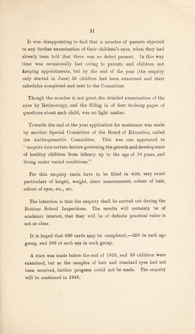 It was disappointing to find that a number of parents objected to any further examination of their children’s eyes, when they had already been told that there was no defect present. In this way time was occasionally lost owing to parents and children not keeping appointments, but by the end of the year (the enquiry only started in June) 35 children had been examined and their schedules completed and sent to the Committee. Though the number is not great, the detailed examination of the eyes by Eetinoscopy, and the filling in of four foolscap pages of questions about each child, was no light matter. Towards the end of the year application for assistance was made by another Special Committee of the Board of Education, called the Anthropometric Committee. This was one appointed to “ enquire into certain factors governing the growth and development of healthy children from infancy up to the age of 18 years, and living under varied conditions.” For this enquiry cards have to be filled in with very exact particulars of height, weight, chest measurement, colour of hair, colour of eyes, etc., etc. The intention is that the enquiry shall be carried out during the Routine School Inspections. The results will certainly be of academic interest, that they will be of definite practical value is not so clear. It is hoped that 600 cards may be completed,—200 in each age group, and 100 of each sex in each group. A start was made before the end of 1925, and 39 children were examined, but as the samples of hair and standard eyes had not been received, further progress could not be made. The enquiry will be continued in 1926.