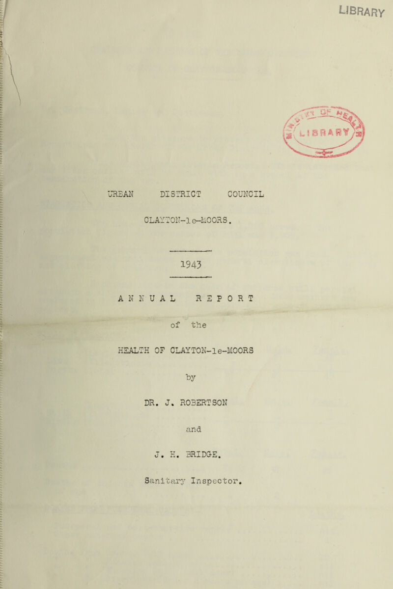 LIBRARY URBAN DISTRICT COUNCIL CLAYTON-1e—LOOKS. 1943 ANNUAL REPORT of the HEALTH OF CLAYTON-1e-MOORS by DR. J. ROBERTSON and <J • BRIDG-E