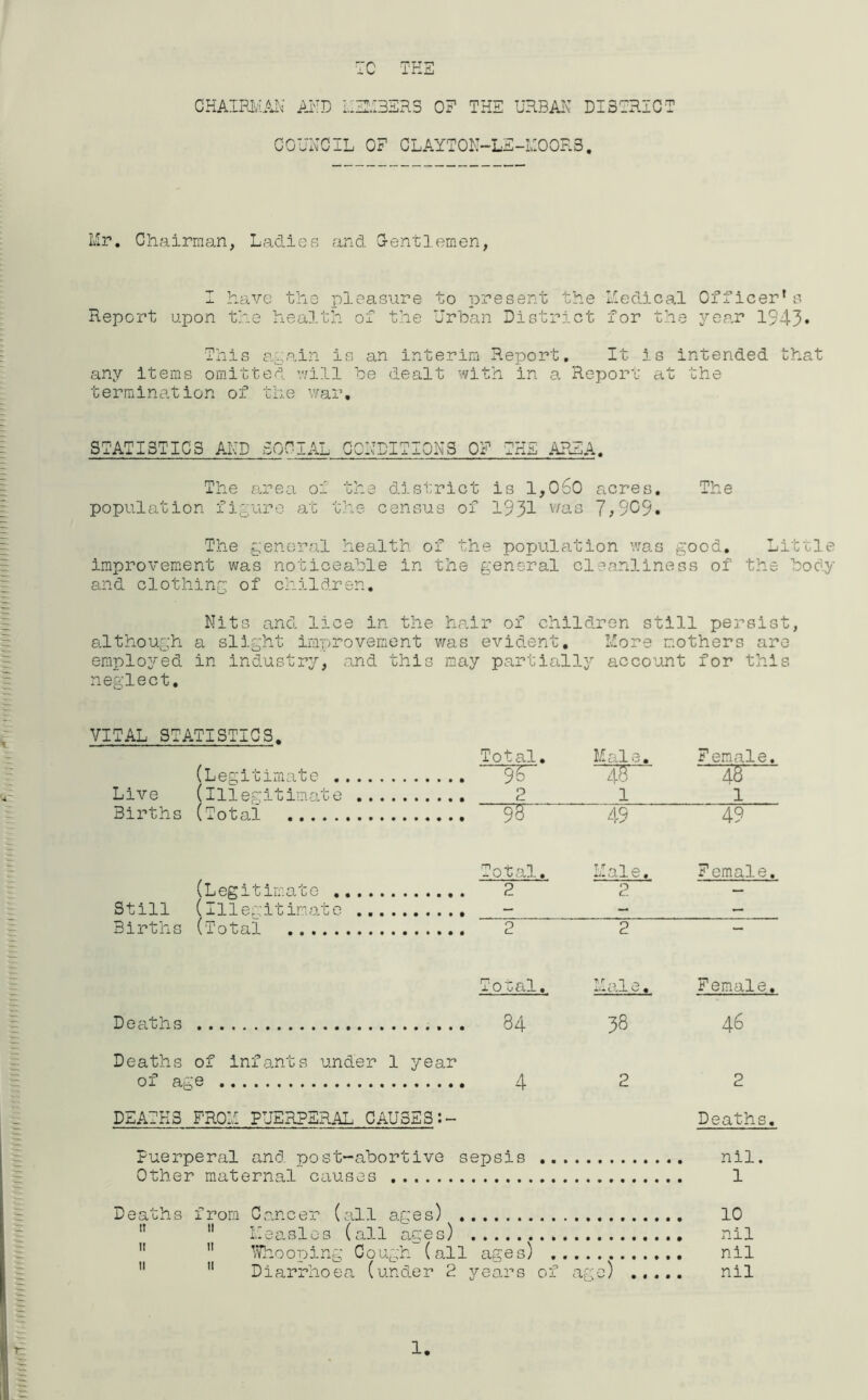 CHAIRMAN AND COUNC MEM3SRS 0? THE URBAN DI3TRI IL OF CLAYTON—LE-M00R.S. CT Mr. Chairman, Ladies and G-entlemen, I have the pleasure to present the Medical Officer1s Report upon the health of the Urban District for the year 1943* This again is an interim Report. It is intended that any items omitted will he dealt with in a Report at the termination of the war. STATISTICS AND SOCIAL CONDITIONS OF THE AREA. The area of the district is 1,060 acres. The population figure at the census of 1931 v/as 7,909. The general health of the population was good. Little improvement was noticeable in the general cleanliness of the body and clothing of children. Nits and lice in the hair of children still persist, although a slight improvement was evident. More mothers are employed in industry, and this may partially account for this neglect. VITAL STATISTICS. Live Births (Legitimate (illegitimate (Total Total. Male. Female. ~~W 1F~ 48 2 _1 1 95 49 49 TL (Legitimate ...... Total. Male. Female. 2 2 Still {all eg.it lrnat e .... — X. Births (Total 2 2 — Deaths Deaths of infants under 1 year of age DEATHS FROM PUERPERAL CAUSES Toual» 84 4 *»•» i ,.L v-/ « Puerperal and. post-abortive sepsis Other maternal causes , 38 2 Female. 46 2 Deaths. nil. 1 1