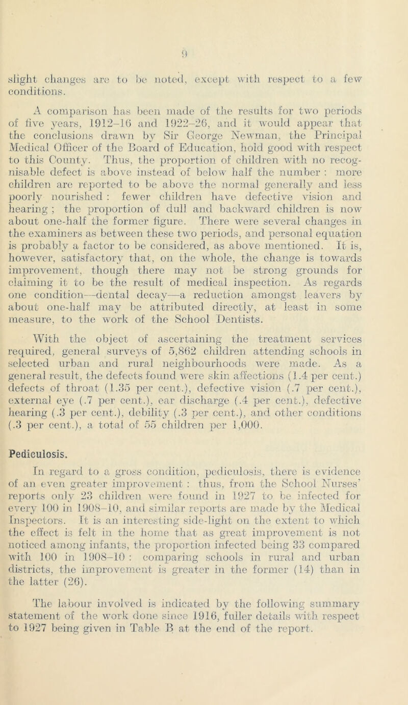 slight changes are to be noted, except with respect to a few conditions. A comparison has been made of the results for two periods of five years, 1912-16 and 1922-26, and it would appear that the conclusions drawn by Sir George Newman, the Principal Medical Officer of the Board of Education, hold good with respect to this County. Thus, the proportion of children with no recog- nisable defect is above instead of below half the number : more children are reported to be above the normal generally and less poorly nourished : fewer children have defective vision and hearing ; the proportion of dull and backward children is now about one-half the former figure. There were several changes in the examiners as between these two periods, and personal equation is probably a factor to be considered, as above mentioned. It is, however, satisfactory that, on the whole, the change is towards improvement, though there may not be strong grounds for claiming it to be the result of medical inspection. As regards one condition—dental decay—a reduction amongst leavers about one-half may be attributed directly, at least in some measure, to the work of the School Dentists. With the object of ascertaining the treatment services required, general surveys of 5,862 children attending schools in selected urban and rural neighbourhoods were made. As a general result, the defects found were skin affections (1.4 per cent.) defects of throat (1.35 per cent.), defective vision (.7 per cent.), external eye (.7 per cent.), car discharge (.4 per cent.), defective hearing (.3 per cent.), debility (.3 per cent.), and other conditions (.3 per cent.), a total of 55 children per 1,000. Pediculosis. In regard to a gross condition, pediculosis, there is evidence of an even greater improvement : thus, from the School Nurses' reports only 23 children were found in 1927 to be infected for every 100 in 1908-10, and similar reports are made by the Medical Inspectors. It is an interesting side-light on the extent to which the effect is felt in the home that as great improvement is not noticed among infants, the proportion infected being 33 compared with 100 in 1908-10 : comparing schools in rural and urban districts, the improvement is greater in the former (14) than in the latter (26). The labour involved is indicated by the following summary statement of the work done since 1916, fuller details with respect to 1927 being given in Table B at the end of the report.