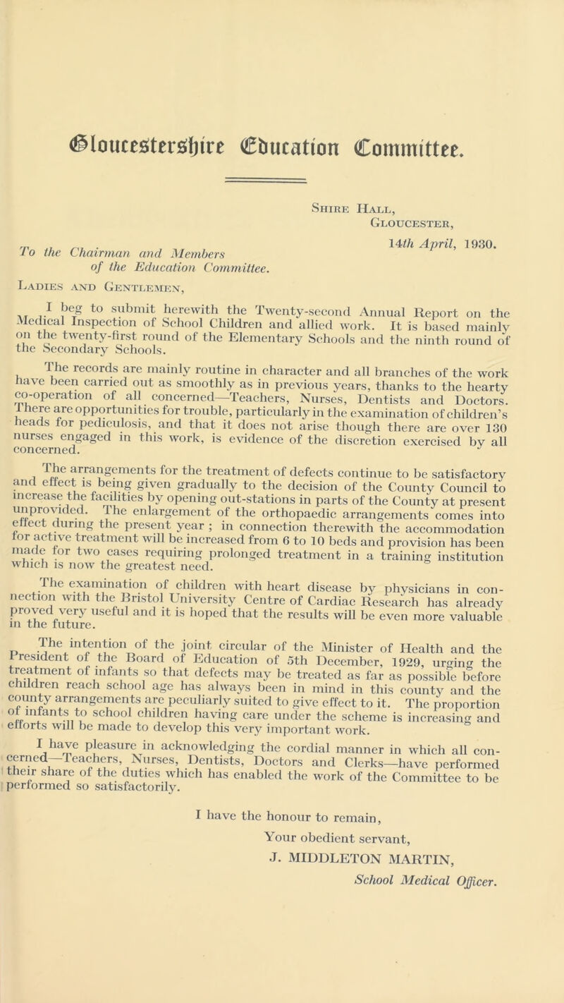 Shire Hall, Gloucester, To the Chairman and Members of the Education Committee. Ladies and Gentlemen, 14tli April, 1930. . r submit herewith the Twenty-second Annual Report on the Medical Inspection of School Children and allied work. It is based mainly on the twenty-first round of the Elementary Schools and the ninth round of the Secondary Schools. I he records are mainly routine in character and all branches of the work have been carried out as smoothly as in previous years, thanks to the hearty co-operation of all concerned—Teachers, Nurses, Dentists and Doctors. I here are opportunities for trouble, particularly in the examination of children’s heads for pediculosis, and that it does not arise though there are over 130 nurses engaged in this work, is evidence of the discretion exercised by all concerned. J i arra?gements for the treatment of defects continue to be satisfactorv and effect is being given gradually to the decision of the County Council to increase the facilities by opening out-stations in parts of the County at present unprovided. lhe enlargement of the orthopaedic arrangements comes into effect during the present year ; in connection therewith the accommodation lor active treatment will be increased from 6 to 10 beds and provision has been made tor two cases requiring prolonged treatment in a training institution which is now the greatest need. The examination of children with heart disease bjr physicians in con- nection with the Bristol University Centre of Cardiac Research has already proved very useful and it is hoped that the results will be even more valuable in the future. The intention of the joint circular of the Minister of Health and the icsident of the Board of Education of 5th December, 1929, urging the treatment of infants so that defects may be treated as far as possibFe before children reach school age has always been in mind in this county and the county arrangements are peculiarly suited to give effect to it. The proportion ot infants to school children having care under the scheme is increasing and efforts will be made to develop this very important work. I have pleasure in acknowledging the cordial manner in which all con- cerned—Teachers, Nurses, Dentists, Doctors and Clerks—have performed their share of the duties which has enabled the work of the Committee to be performed so satisfactorily. I have the honour to remain, Your obedient servant, J. MIDDLETON MARTIN, School Medical Officer.