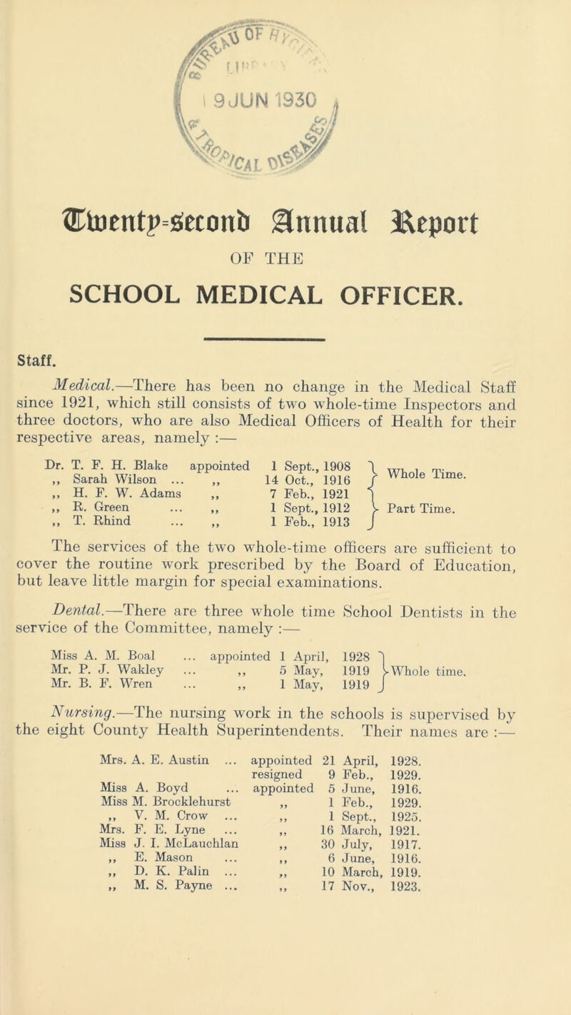 L $0 ®tucntp=s!econt Annual Report OF THE SCHOOL MEDICAL OFFICER. Staff. Medical.—There has been no change in the Medical Staff since 1921, which still consists of two whole-time Inspectors and three doctors, who are also Medical Officers of Health for their respective areas, namely :— Dr. T. F. H. Blake appointed ,, Sarah Wilson ... ,, ,, H. F. W. Adams „ ,, R. Green ... ,, ,, T. Rhind ... ,, 1 Sept., 1908 \ w, , rp. 14 Oct., 1916 / WhoIe Time- 7 Feb., 1921 1 1 Sept., 1912 V Part Time. 1 Feb., 1913 J The services of the two whole-time officers are sufficient to cover the routine work prescribed by the Board of Education, but leave little margin for special examinations. Dental.—There are three whole time School Dentists in the service of the Committee, namely :— Miss A. M. Boal ... appointed 1 April, 1928 1 Mr. P. J. Wakley ... „ 5 May, 1919 yWhole time. Mr. B. F. Wren ... ,, 1 May, 1919 J Nursing.—The nursing work in the schools is supervised by the eight County Health Superintendents. Their names are :— Mrs. A. E. Austin ... appointed 21 April, 1928. resigned 9 Feb., 1929. Miss A. Boyd appointed 5 June, 1916. Miss M. Brocklehurst 99 1 Feb., 1929. 9 9 V. M. Crow 9 9 1 Sept., 1925. Mrs. F. E. Lyne 99 16 March, 1921. Miss J. I. McLauchlan 9 9 30 July, 1917. 9 9 E. Mason 9 9 6 June, 1916. 99 D. K. Palin ... 99 10 March, 1919. 99 9 9