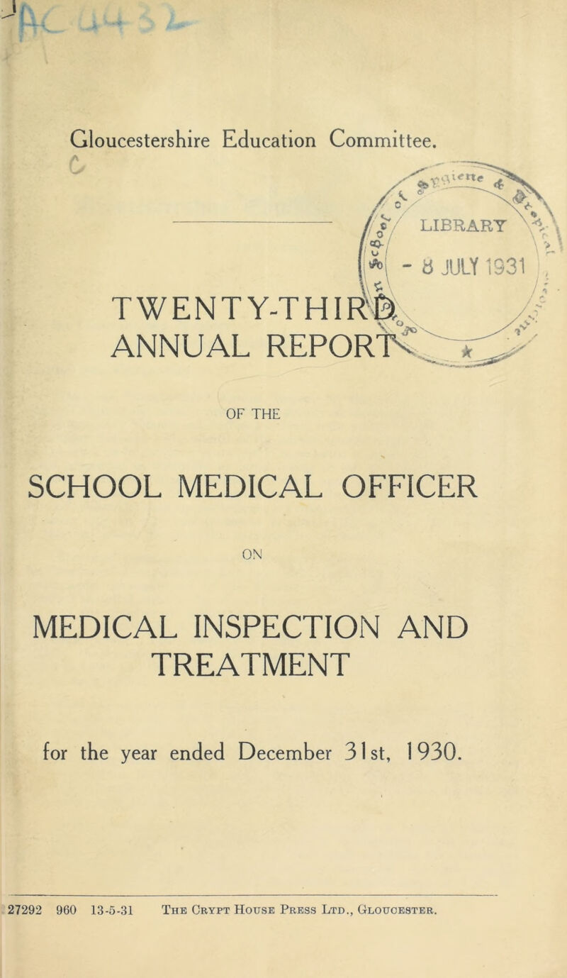 Gloucestershire Education Committee. /N 6 // c (/// LIBRARY - 6 JULY 1331 TWENTY-THIF^It ANNUAL REPORT^ \ r* OF THE SCHOOL MEDICAL OFFICER ON MEDICAL INSPECTION AND TREATMENT for the year ended December 31 st, 1930. 27292 960 13-5-31 The Crypt House Press Ltd., Gloucester.