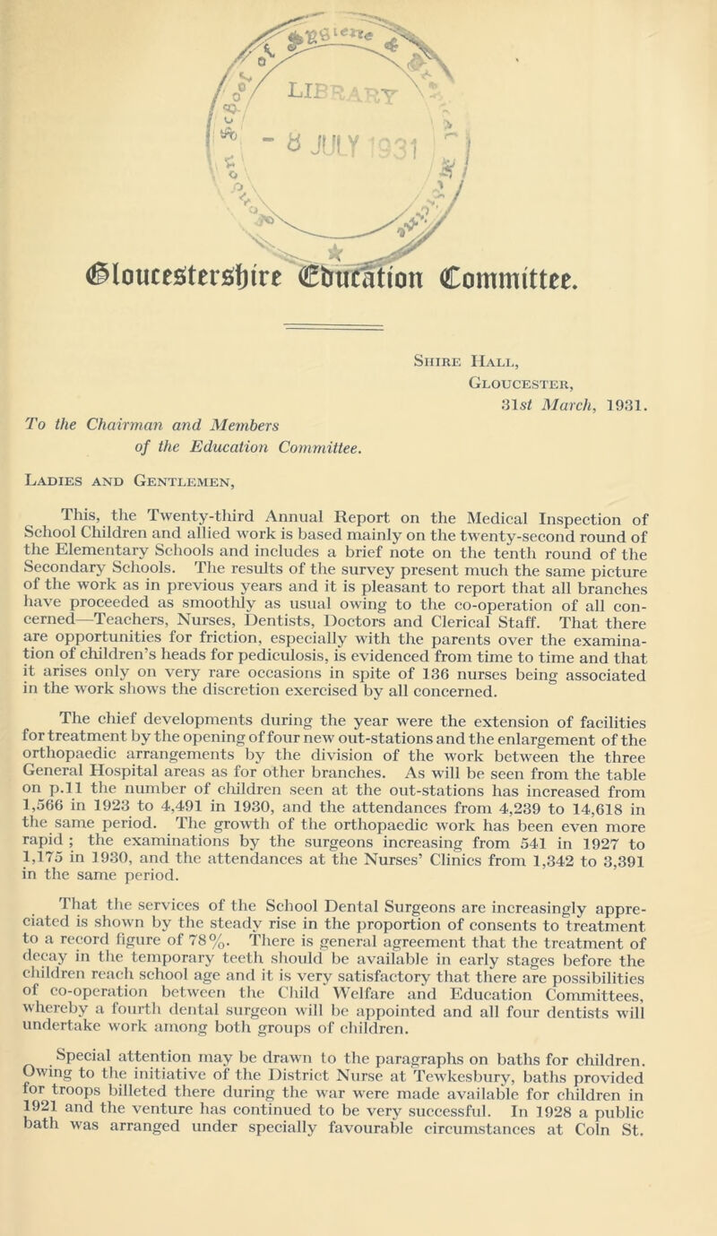 .•31s/ March, 1931. To the Chairman and Members of the Education Committee. Ladies and Gentlemen, This, the Twenty-third Annual Report on the Medical Inspection of School Children and allied work is based mainly on the twenty-second round of the Elementary Schools and includes a brief note on the tenth round of the Secondary Schools. The results of the survey present much the same picture of the work as in previous years and it is pleasant to report that all branches have proceeded as smoothly as usual owing to the co-operation of all con- cerned—Teachers, Nurses, Dentists, Doctors and Clerical Staff. That there are opportunities for friction, especially with the parents over the examina- tion of children’s heads for pediculosis, is evidenced from time to time and that it arises only on very rare occasions in spite of 136 nurses being associated in the work shows the discretion exercised by all concerned. The chief developments during the year were the extension of facilities for treatment by the opening of four new out-stations and the enlargement of the orthopaedic arrangements by the division of the work between the three General Hospital areas as for other branches. As will be seen from the table on p.ll the number of children seen at the out-stations has increased from 1,566 in 1923 to 4,491 in 1930, and the attendances from 4,239 to 14,618 in the same period. The growth of the orthopaedic work has been even more rapid ; the examinations by the surgeons increasing from 541 in 1927 to 1,175 in 1930, and the attendances at the Nurses’ Clinics from 1,342 to 3,391 in the same period. That the services of the School Dental Surgeons are increasingly appre- ciated is shown by the steady rise in the proportion of consents to treatment to a record figure of 78%. There is general agreement that the treatment of decay in the temporary teeth should be available in early stages before the children reach school age and it is very satisfactory that there are possibilities of co-opcration between the Child Welfare and Education Committees, whereby a fourth dental surgeon will be appointed and all four dentists will undertake work among both groups of children. Special attention may be drawn to the paragraphs on baths for children. Owing to tlie initiative of the District Nurse at Tewkesbury, baths provided for troops billeted there during the war were made available for children in 1921 and the venture has continued to be very successful. In 1928 a public bath was arranged under specially favourable circumstances at Coin St.