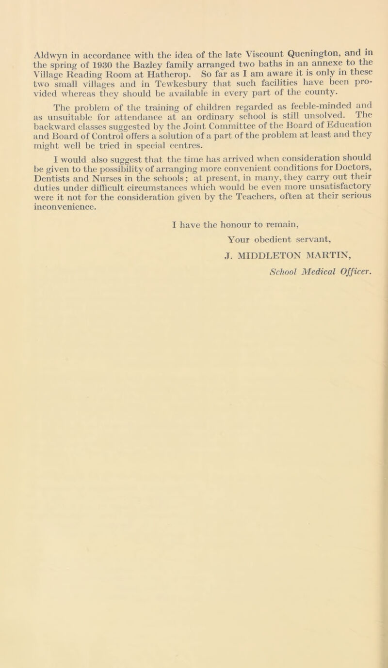 Aldwyn in accordance with the idea of the late Viscount Quenington, and in the spring of 1930 the Bazley family arranged two baths in an annexe to the Village Reading Room at Hatherop. So far as I am aware it is only in these two small villages and in Tewkesbury that such facilities have been pro- vided whereas they should be available in every part of the county. The problem of the training of children regarded as feeble-minded and as unsuitable for attendance at an ordinary school is still unsolved. The backward classes suggested by the Joint Committee of the Board of Education and Board of Control offers a solution of a part of the problem at least and they might well be tried in special centres. I would also suggest that the time has arrived when consideration should be given to the possibility of arranging more convenient conditions for Doctors, Dentists and Nurses in the schools; at present, in many,they carry out their duties under difficult circumstances which would be even more unsatisfactory were it not for the consideration given by the Teachers, often at their serious inconvenience. I have the honour to remain. Your obedient servant, J. MIDDLETON MARTIN, School Medical Officer.