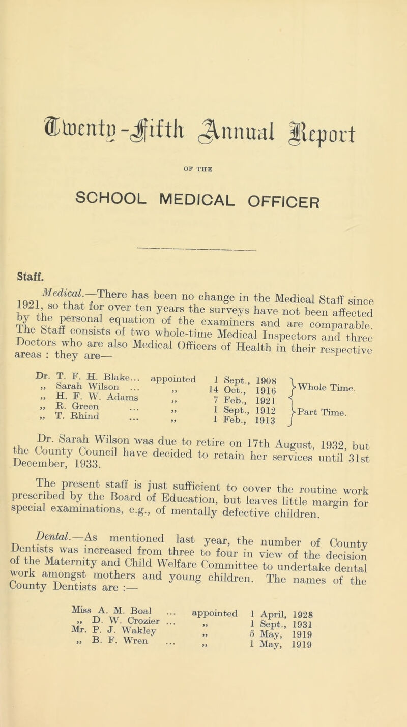 ®toentii -Jfifth JMmual fttport OF THE SCHOOL MEDICAL OFFICER Staff. 1Q91 ^w7There ^ been n° chan§e in the Medical Staff since .-.I, so that for over ten years the surveys have not been affected The StJ~ eqHtl0n °u ithe examiners and are comparable, the Staff consists of two whole-time Medical Inspectors and three Z°esl-\he0^e~SO Medical 0fficers of Health in their respective Dr. T. F. H. Blake... ,, Sarah Wilson >> H. F. W. Adams „ R. Green „ T. Rhind appointed 1 Sept., 1908 14 Oct., 1916 7 Feb., 1921 1 Sept., 1912 1 Feb., 1913 > Whole Time. -Part Time. th fDr' ^arrb WllM°u Was due to retire on 17th August, 1932, but Deeceinberfl933nC1 ***** deClded to retain her services until 31st The present staff is just sufficient to cover the routine work prescribed by the Board of Education, but leaves little margin for special examinations, e.g., of mentally defective children. Dental. As mentioned last year, the number of County ™ TaS mcreafd from three to four in view of the decision o the Maternity and Child Welfare Committee to undertake dental work amongst mothers and young children. The names of the County Dentists are :— Miss A. M. Boal „ D. W. Crozier ... Mr. P. J. Wakley ,, B. F. Wren appointed 1 April, 1928 » 1 Sept., 1931 5 May, 1919