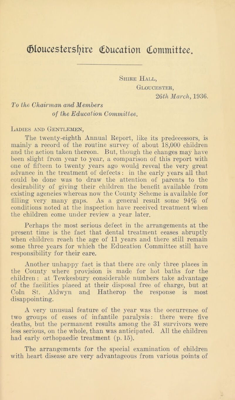 ©loucestersfyire (Education Committee To the Chairman and Members Shire Hall, Gloucester, 215th March, 1936. of the Education Committee. Ladies and Gentlemen, The twenty-eighth Annual Report, like its predecessors, is mainly a record of the routine survey of about 18,000 children and the action taken thereon. But, though the changes may have been slight from year to year, a comparison of this report with one of fifteen to twenty years ago would reveal the very great advance in the treatment of defects : in the early years all that could be done was to draw the attention of parents to the desirability of giving their children the benefit available from existing agencies whereas now the County Scheme is available for filling very many gaps. As a general result some 94% of conditions noted at the inspection have received treatment when the children come under review a year later. Perhaps the most serious defect in the arrangements at the present time is the fact that dental treatment ceases abruptly when children reach the age of 11 years and there still remain some three years for which the Education Committee still have responsibility for their care. Another unhappy fact is that there are only three places in the County where provision is made for hot baths for the children : at Tewkesbury considerable numbers take advantage of the facilities placed at their disposal free of charge, but at Coin St. Aldwyn and Hatherop the response is most disappointing. A very unusual feature of the year was the occurrence of two groups of cases of infantile paralysis: there were five deaths, but the permanent results among the 31 survivors were less serious, on the whole, than was anticipated. All the children had early orthopaedic treatment (p. 15). The arrangements for the special examination of children with heart disease are very advantageous from various points of