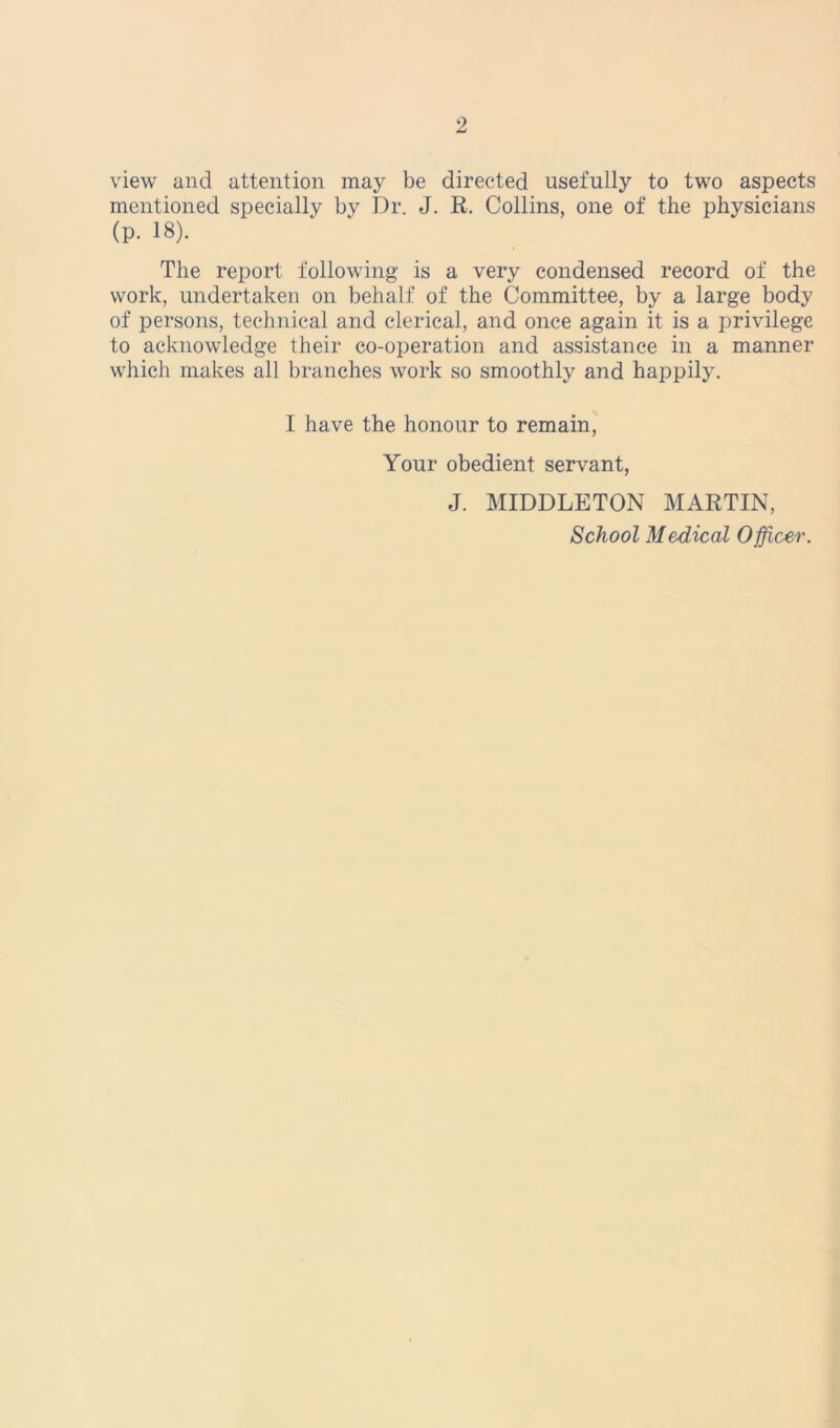 view and attention may be directed usefully to two aspects mentioned specially by Dr. J. R. Collins, one of the physicians (p. 18). The report following is a very condensed record of the work, undertaken on behalf of the Committee, by a large body of persons, technical and clerical, and once again it is a privilege to acknowledge their co-operation and assistance in a manner which makes all branches work so smoothly and happily. I have the honour to remain, Your obedient servant, J. MIDDLETON MARTIN, School Medical Officer.