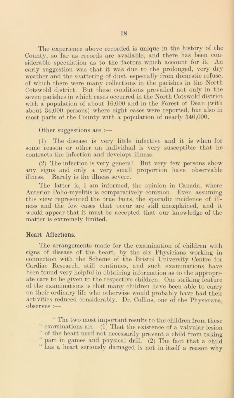 The experience above recorded is unique in the history of the County, so far as records are available, and there has been con- siderable speculation as to the factors which account for it. An early suggestion was that it was due to the prolonged, very dry weather and the scattering of dust, especially from domestic refuse, of which there were many collections in the parishes in the North Cotswold district. But these conditions prevailed not only in the seven parishes in which cases occurred in the North Cotswold district with a population of about 16,000 and in the Forest of Dean (with about 34,000 persons) where eight cases were reported, but also in most parts of the County with a population of nearly 340,000. Other suggestions are :— (1) The disease is very little infective and it is when for some reason or other an individual is very susceptible that he contracts the infection and develops illness. (2) The infection is very general. But very few persons show any signs and only a very small proportion have observable illness. Rarely is the illness severe. The latter is, I am informed, the opinion in Canada, where Anterior Polio-mj^elitis is comparatively common. Even assuming this view represented the true facts, the sporadic incidence of ill- ness and the few cases that occur are still unexplained, and it would appear that it must be accepted that our knowledge of the matter is extremely limited. Heart Affections. The arrangements made for the examination of children with signs of disease of the heart, by the six Physicians working in connection with the Scheme of the Bristol University Centre for Cardiac Research, still continues, and such examinations have been found very helpful in obtaining information as to the appropri- ate care to be given to the respective children. One striking feature of the examinations is that many children have been able to carry on their ordinary life who otherwise would probably have had their activities reduced considerably. Dr. Collins, one of the Physicians, observes :— “ The two most important- results to the children from these “ examinations are—(1) That the existence of a valvular lesion  of the heart need not necessarily prevent a child from taking “ part in games and physical drill. (2) The fact that a child has a heart seriously damaged is not in itself a reason why
