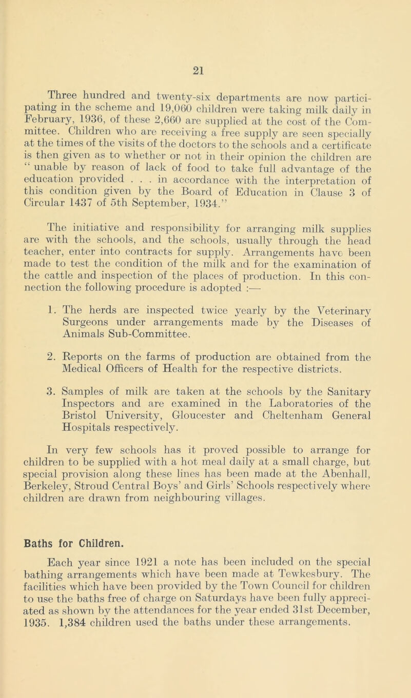 Three hundred and twenty-six departments are now partici- pating in the scheme and 19,060 children were taking milk daily in February^ 1936, of these 2,660 are supplied at the cost of the Com- mittee. Children who are receiving a free supply are seen specially at the times of the visits of the doctors to the schools and a certificate is then given as to whether or not in their opinion the children are unable by reason of lack of food to take full advantage of the education provided . . . in accordance with the interpretation of this condition given by the Board of Education in Clause 3 of Circular 1437 of 5th September, 1934.” The initiative and responsibility for arranging milk supplies are with the schools, and the schools, usually through the head teacher, enter into contracts for supply. Arrangements have been made to test the condition of the milk and for the examination of the cattle and inspection of the places of production. In this con- nection the following procedure is adopted :— 1. The herds are inspected twice yearly by the Veterinary Surgeons under arrangements made by the Diseases of Animals Sub-Committee. 2. Reports on the farms of production are obtained from the Medical Officers of Health for the respective districts. 3. Samples of milk are taken at the schools by the Sanitary Inspectors and are examined in the Laboratories of the Bristol University, Gloucester and Cheltenham General Hospitals respectively. In very few schools has it proved possible to arrange for children to be supplied with a hot meal daily at a small charge, but special provision along these lines has been made at the Abenhall, Berkeley, Stroud Central Boys’ and Girls’ Schools respectively where children are drawn from neighbouring villages. Baths for Children. Each year since 1921 a note has been included on the special bathing arrangements which have been made at Tewkesbury. The facilities which have been provided by the Town Council for children to use the baths free of charge on Saturdays have been fully appreci- ated as shown by the attendances for the year ended 31st December, 1935. 1,384 children used the baths under these arrangements.