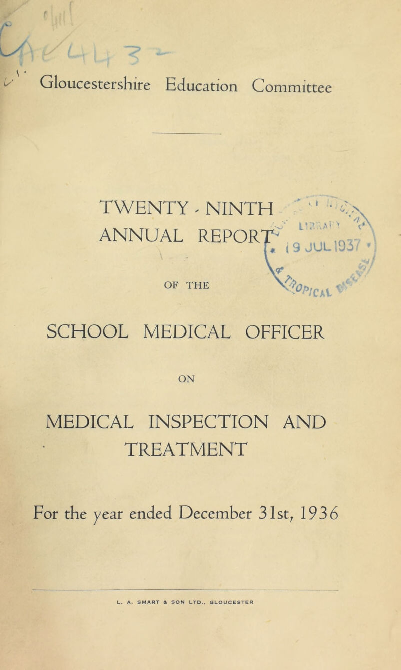 I ; ' /• l^\ i/L. \ , *- \ • Gloucestershire Education Committee TWENTY - NINTH ANNUAL REPOR OF THE SCHOOL MEDICAL OFFICER MEDICAL INSPECTION AND TREATMENT For the year ended December 31st, 1936 L. A. SMART & SON LTD., GLOUCESTER