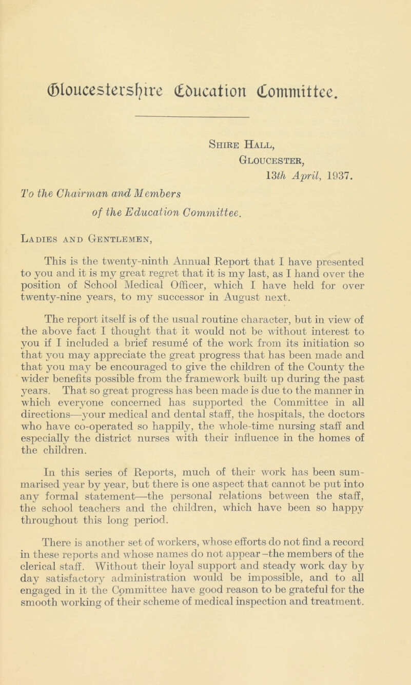 Gloucestershire (Education (Committee. To the Chairman and Members Shire Hall, Gloucester, 13th April, 1937. of the Education Committee. Ladies and Gentlemen, This is the twenty-ninth Annual Report that I have presented to you and it is my great regret that it is my last, as I hand over the position of School Medical Officer, which I have held for over twenty-nine years, to my successor in August next. The report itself is of the usual routine character, but in view of the above fact I thought that it would not be without interest to you if I included a brief resunffi of the work from its initiation so that you may- appreciate the great progress that has been made and that you may'' be encouraged to give the children of the County the wider benefits possible from the framework built up during the past years. That so great progress has been made is due to the manner in which everyone concerned has supported the Committee in all directions—ymur medical and dental staff, the hospitals, the doctors who have co-operated so happily, the whole-time nursing staff and especially the district nurses with their influence in the homes of the children. In this series of Reports, much of their work has been sum- marised year by year, but there is one aspect that cannot be put into any formal statement—the personal relations between the staff, the school teachers and the children, which have been so happy throughout this long period. There is another set of workers, whose efforts do not find a record in these reports and whose names do not appear -the members of the clerical staff. Without their loyal support and steady work day by day satisfactory administration would be impossible, and to all engaged in it the Committee have good reason to be grateful for the smooth working of their scheme of medical inspection and treatment.