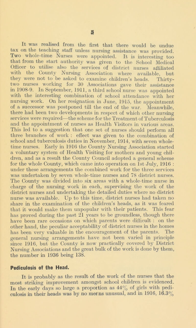 It was realised from the first that there would be undue tax on the teaching staff unless nursing assistance was provided. Two whole-time Nurses were appointed. It is interesting too that from the start authority was given to the School Medical Officer to utilise also the services of district nurses affiliated with the County Nursing Association where available, but they were not to be asked to examine children’s heads. Thirty- two nurses working for 30 Associations gave their assistance in 1908-9. In September, 1911, a third school nurse was appointed with the interesting combination of school attendance with her nursing work. On her resignation in June, 1915, the appointment of a successor was postponed till the end of the war. Meanwhile, there had been two developments in respect of which other nursing services were required—the scheme for the Treatment of Tuberculosis and the appointment of nurses as Health Visitors in various areas. This led to a suggestion that one set of nurses should perform all three branches of work : effect was given to the combination of school and tuberculosis duties in November, 1914, with seven whole- time nurses. Early in 1916 the County Nursing Association started a voluntary system of Health Visiting for mothers and young chil- dren, and as a result the County Council adopted a general scheme for the whole County, which came into operation on 1st July, 1916 : under these arrangements the combined work for the three services was undertaken by seven whole-time nurses and 78 district nurses. The County was divided into six areas with a whole-time nurse in charge of the nursing work in each, supervising the work of the district nurses and undertaking the detailed duties where no district nurse was available. Up to this time, district nurses had taken no share in the examination of the children’s heads, as it was feared that it would make them unpopular with their patients. This fear has proved during the past 21 years to be groundless, though there have been rare occasions on which parents were difficult : on the other hand, the peculiar acceptability of district nurses in the homes has been very valuable in the encouragement of the parents. The general nursing arrangements have not been varied in principle since 1916, but the County is now practically covered by District Nursing Associations and the great bulk of the work is done by them, the number in 1936 being 138. Pediculosis of the Head. It is probably as the result of the work of the nurses that the most striking improvement amongst school children is evidenced. In the early days so large a proportion as 44% of girls with pedi- culosis in their heads was by no me? ns unusual, and in 1916, 16.3%