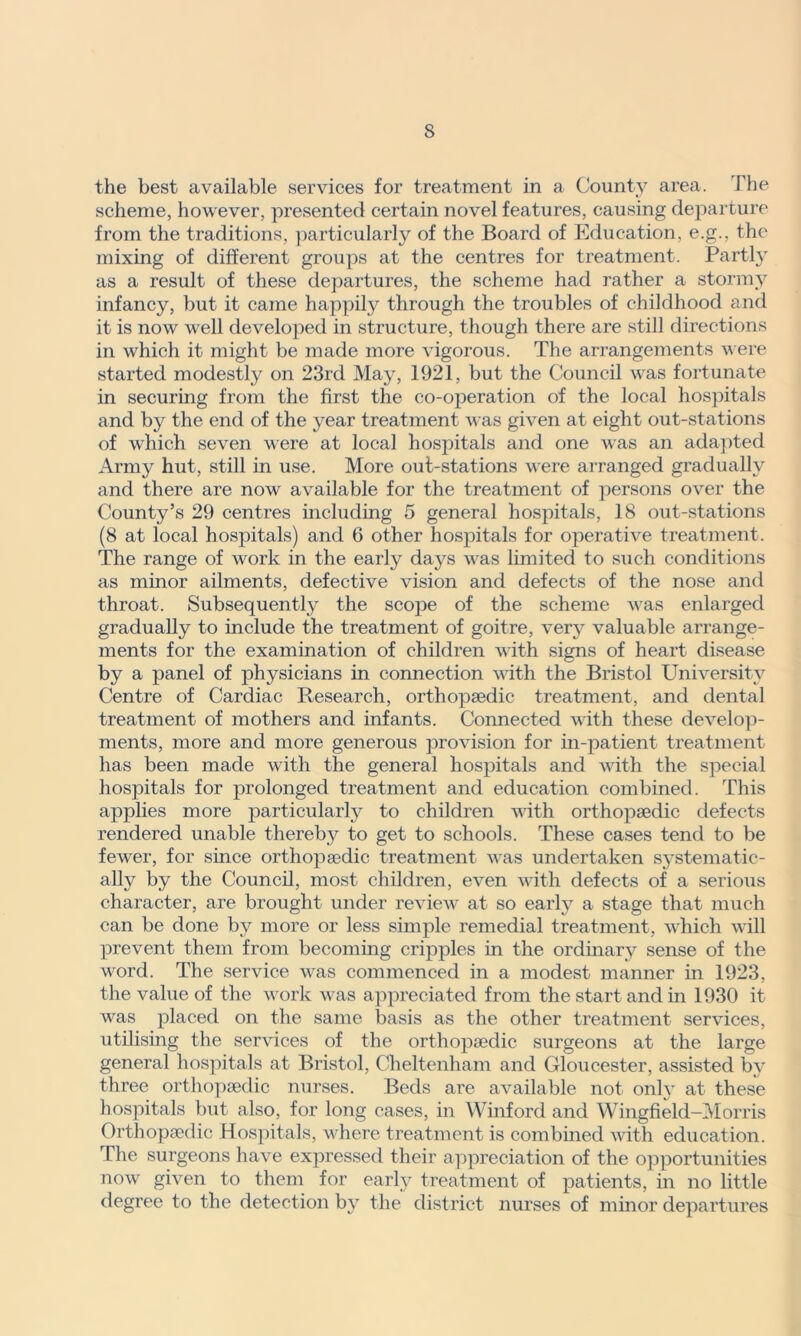 s the best available services for treatment in a County area. The scheme, however, presented certain novel features, causing departure from the traditions, particularly of the Board of Education, e.g., the mixing of different groups at the centres for treatment. Partly as a result of these departures, the scheme had rather a stormy infancy, but it came happily through the troubles of childhood and it is now well developed in structure, though there are still directions in which it might be made more vigorous. The arrangements were started modestly on 23rd May, 1921, but the Council was fortunate in securing from the first the co-operation of the local hospitals and by the end of the year treatment was given at eight out-stations of which seven were at local hospitals and one was an adapted Army hut, still in use. More out-stations were arranged gradually and there are now available for the treatment of persons over the County’s 29 centres including 5 general hospitals, 18 out-stations (8 at local hospitals) and 6 other hospitals for operative treatment. The range of work in the early days wras limited to such conditions as minor ailments, defective vision and defects of the nose and throat. Subsequently the scope of the scheme was enlarged gradually to include the treatment of goitre, very valuable arrange- ments for the examination of children with signs of heart disease by a panel of physicians in connection with the Bristol University Centre of Cardiac Research, orthopaedic treatment, and dental treatment of mothers and infants. Connected with these develop- ments, more and more generous provision for in-patient treatment has been made with the general hospitals and with the special hospitals for prolonged treatment and education combined. This applies more particularly to children with orthopaedic defects rendered unable thereby to get to schools. These cases tend to be fewer, for since orthopaedic treatment was undertaken systematic- ally by the Council, most children, even wdth defects of a serious character, are brought under review at so early a stage that much can be done by more or less simple remedial treatment, which will prevent them from becoming cripples in the ordinary sense of the word. The service was commenced in a modest manner in 1923, the value of the work was appreciated from the start and in 1930 it was placed on the same basis as the other treatment services, utilising the services of the orthopaedic surgeons at the large general hospitals at Bristol, Cheltenham and Gloucester, assisted by three orthopaedic nurses. Beds are available not only at these hospitals but also, for long cases, in Winford and Wingfield-Morris Orthopaedic Hospitals, wrhere treatment is combined wdth education. The surgeons have expressed their appreciation of the opportunities now given to them for early treatment of patients, in no little degree to the detection by the district nurses of minor departures