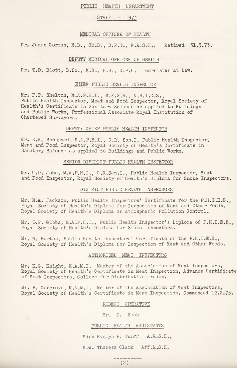 PUBLIC HEALTH DEPARTMENT STAFF - 1973 MEDICAL OFFICER OF HEALTH Dr* James Gorman, Ch.B., D.P,H*, F^R.S.H., Retired 31*5«73* DEPUTY MEDICAL OFFICER OF HEALTH Dr, T,D. Blott, B.Sc., M,B., B^S,, D.P,H., Barrister at Law, CHIEF PUBLIC HEALTH INSPECTOR Mr, P.T. Shelton, M.A.P.H,!., M,R,S,H,, A.R.I,C,S,, Public Health Inspector, Meat and Food Inspector, Royal Society of Health^s Certificate in Sanitary Science as applied to Buildings and Public Works, Professional Associate Royal Institution of Chartered Surveyors. DEPUTY CHIEF PUBLIE HEALTH INSPECTOR Mr, E,A. Sheppard, M,A«P.H,I,, C.R, San,I, Public Health Inspector, Meat and Food Inspector, Royal Society of Health'* s Certificate in Sanitary Science as applied to Buildings and Public Works. SENIOR DISTRICT PUBLIC HEALTH INSPECTOR Mr, G.D. John, M,A,P.H.I,, C.R.San.I., Public Health Inspector, Meat and Food Inspector, Royal Society of Health's Diploma for Smoke Inspectors. DISTRICT PUBLIC HEALTH INSPECTORS Mr, M.A. Jackson, Public Health Inspectors’ Certificate for the P.H.I.E.B., Royal Society of Health*s Diploma for Inspection of Meat and Other Poods, Royal Society of Health's Diploma in Atmospheric Pollution Control. Mr, T-.P. Gibbs, M.A.PeH.I., Public Health Inspector’s Diploma of P.H.I.E.B., Royal Society of Health's Diploma for Smoke Inspectors, Mr, No Buirton, Public Health Inspectors’ Certificate of the P.H.I.E.B,, Royal Society of Health’s Diploma for Inspection of Meat and Other Foods. AUTHORISED MEA.T INSPECTORS Mr, K.G. Knight, M.A.M.I. Member of the Association of Meat Inspectors, Royal Society of Health’s Certificate in Meat Inspection, Advance Certificate of Meat Inspectors, College for Distributive Trades. Mr, B, Cosgrove, M.A.M.I. Member of the Association of Meat Inspectors, Royal Society of Health’s Certificate in Meat Inspection. Commenced 12.2,73« RODENT OPERATIVE Mr, D, Sach PUBLIC HEALTH ASSISTANTS Miss Evelyn P, Turff A.R.S.H., Mrs, Theresa Clark Aff.R.S.H,