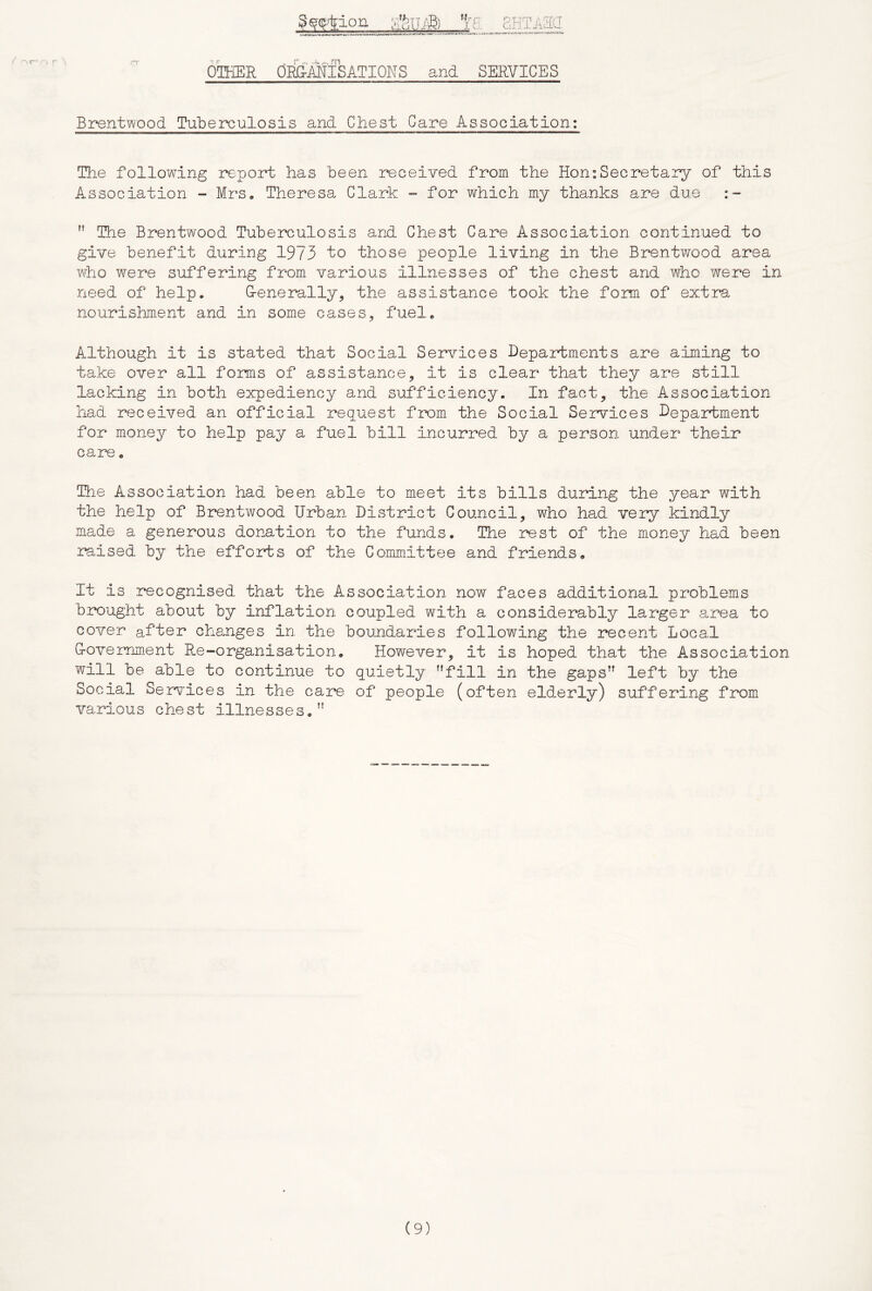 SgHion rn OTHER ORG-MISATIOHS and SERVICES Brentwood Tubeixjulosis and Chest Care Association: Tlie following report has been received from the Hon:Secretary of this Association - Mrs, Theresa Clark ”• for which my thanks are due ” Hie Brentwood Tuberculosis and Chest Care Association continued to give benefit during 1973 “to those people living in the Brentwood area whio were suffering from various illnesses of the chest and who were in need of help. G-enerally, the assistance took the form of extra nourishment and in some cases, fuel. Although it is stated that Social Services Departments are aiming to take over all forms of assistance, it is clear that they are still lacking in both expediency and sufficiency. In fact, the Association had received an official request from the Social Services Department for money to help pay a fuel bill incurred by a person under their care, The Association had been able to meet its bills during the year with the help of Brentwood Urban District Council, who had very kindly made a generous donation to the funds. The rest of the money had been reised by the efforts of the Committee and friends. It is recognised that the Association now faces additional problems breught about by inflation coupled with a considerably larger area to cover after changes in the boundaries following the recent Local G-overnment Re-organisation, However, it is hoped that the Association will be able to continue to quietly '’fill in the gaps left by the Social Services in the care of people (often elderly) suffering from various chest illnesses,