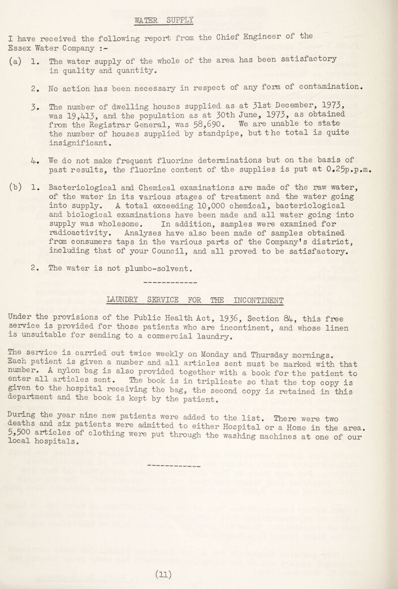 WATER SUPPLY I have received the following report from the Chiof Engineer of tne Essex Water Company (a) !• The water supply of the whole of the area has been satisfactory in quality and quantity* 2* No action has been necessary in respect of any form of contamination* The number of dwelling houses supplied as at 31st December, 1973^ was 19,413, and the population as at 30th June, 1973, d.s obtained from the Registrar G-eneral, was 585^90* We are unable to rState the number of houses supplied by standpipe, but t he total is quite insignificant, 4# We do not make frequent fluorine determinations but on the basis of past results, the fluorine content of the supplies is put at 0«25p.p«m. (b) 1* Bacteriological and Chemical examinations are made of the raw water, of the water in its various stages of treatment and the water going into supply, A total exceeding 10,000 chemical, bacteriological and biological examinations have been made and all water going into supply was wholesome. In addition, samples were examined for radioactivity. Analyses have also been made of samples obtained from consumers taps in the various parts of the Company's district, including that of your Council, and all proved to be satisfactory, 2, The water is not plumbo-solvent. LAUNDRY SERVICE FOR THE INCONTINENT Under the provisions of the Public Health Act, 1936, Section 84, this free service is pi*ovided for those patients who are incontinent, and whose linen is unsuitable for sending to a commercial laundry. The service is carried out twice weekly on Monday and Thursday mornings* Each patient is given a number and all articles sent must be marked with that number* A nylon bag is also provided together with a book for the patient to enter all articles sent* The book is in triplicate so that the top copy is given to the hospital receiving the bag, the second copy is retained in this department and the book is kept by the patient, During the year nine new patients were added to deaths and six patients were admitted to either 5,500 articles of clothing were put through the local hospitals. the list. There were two Hospital or a Home in the area, washing machines at one of our