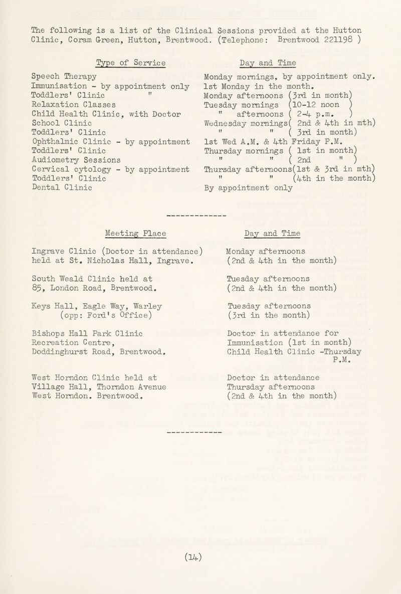 The following is a list of the Clinical Sessions provided at the Hutton Clinic, Coram G-reen, Hutton, Brentwood. (Telephone: Brentwood 221198 ) of Service Sp eech Therapy Immunisation - by appointment only Toddlers^ Clinic  Relaxation Classes Child Health Clinic, with Doctor School Clinic Toddlers* Clinic Ophthalmic Clinic - by appointment Toddlers* Clinic Audiometry Sessions Cervical cytology - by appointment Toddlers* Clinic Dental Clinic Day and Time Monday mornings, by appointment only. 1st Monday in the month. Monday afternoons (3^ in month) Tuesday mornings (10-12 noon )  afternoons ( 2-4. p.m. ) Wednesday m.ornings( 2nd & 4th in mth) ” ( 3nd in month) 1st Wed A.Me Sz 4th Friday P,M, Thursday mornings ( 1st in month) ** ’* ( 2nd *' ) Thursday afternoons (1st & 3nd in mth) ” (4th in the month) By appointment only Meeting Place Day and Time Ingrave Clinic (Doctor in attendance) Monday afternoons held at St* Nicholas Hall, Ingrave, South Weald Clinic held at 85, London Road, Brentwood. Keys Hall, Eagle Way, Warley (opp: Ford*s Office) Bishons Hall Park Clinic E.ecreation Centre, Doddinghurst Road, Brentwood. West Horndon Clinic held at Village Hall, Thomdon Avenue West Homdon. Brentwood. (2nd. & 4th in the month) Tuesday afternoons (2nd & 4th in the month) Tuesday afternoons (3rd in the month) Doctor in attendance for Immunisation (1st in month) Child Health Cli.nio -Thursday P.Mo Doctor in attendance Thursday afternoons (2nd & 4th in the month)