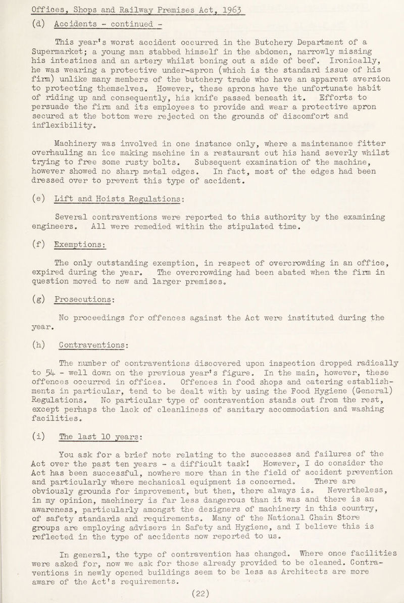 (d) Accidents ^ continued “■ This yearns worst accident occurred in the Butchery Department of a Supermarket; a young man stabbed himself in the abdomen, narrowly missing his intestines and an artery whilst boning out a side of beef. Ironically, he was wearing a protective under-apr^n (which is the standard issue of his fim) unlike many members of the butchery trade who have an apparent aversion to protecting themselves. However, these aprons have the unfortunate habit of riding up and consequently, his knife passed beneath it. Efforts to persuade the firm and its employees to provide and wear a protective apron secured at the bottom, were rejected on the grounds of discomfort and inflexibility. Machinery was involved in one instance only, where a maintenance fitter overhauling an ice making machine in a restaurant cut his hand severly whilst trying to free some rusty bolts. Subsequent examination of the machine, however showed no sharp* metal edges. In fact, most of the edges had been dressed over to prevent this type of accident. (e) Lift and Hoists Regulations: Several contraventions were reported to this authority by the examining engineers. All were remedied within the stipulated time, (f) Exemptions: The only outstanding exemption, in respect of overcrowding in an office, expired during the year. The overcrowding had been abated when the firm in question moved to new and larger premiseSo (g) Prosecutions: No proceedings for offences against the Act were instituted during the year. (h) G ontraventions: The number of contraventions discovered upon inspection dropped radically to 54- ■“ well down on the previous year''s figure. In the main, however, these offences occurred, in offices. Offences in food shops and catering establish- ments in particular, tend to be dealt with by using the Pood Hygiene (G-eneral) Regulations. No particular type of contravention stands out from the rest, except perhaps the lack of cleanliness of sanitary accommodation and washing facilities. (i) The last 10 years: You ask for a brief note relating to the successes and failures of the Act over the past ten years - a difficult task! However, I do consider the Act has been successful, nowhere more than in the field of accident prevention and par-ticularly where mechanical equipment is concernedo There are obviously grounds for improvement, but then, there always is. Nevertheless, in my opinion, machinery is far less dangerous than it was and there is an awareness, particularly amongst the designers of machinery in this country, of safety standards and requirements. Many of the Na^tional Chain Store groups are employing advisers in Safety and Hygiene, and I believe this is reflected in the type of accidents now reported to us. In general, the type of contravention has changed, Wliere once facilities wer‘e asked for, now we ask for those already provided to be cleaned. Contra- ventions in newly opened buildings seem to be less as Architects are m.ore aware of the Act’s requirements.