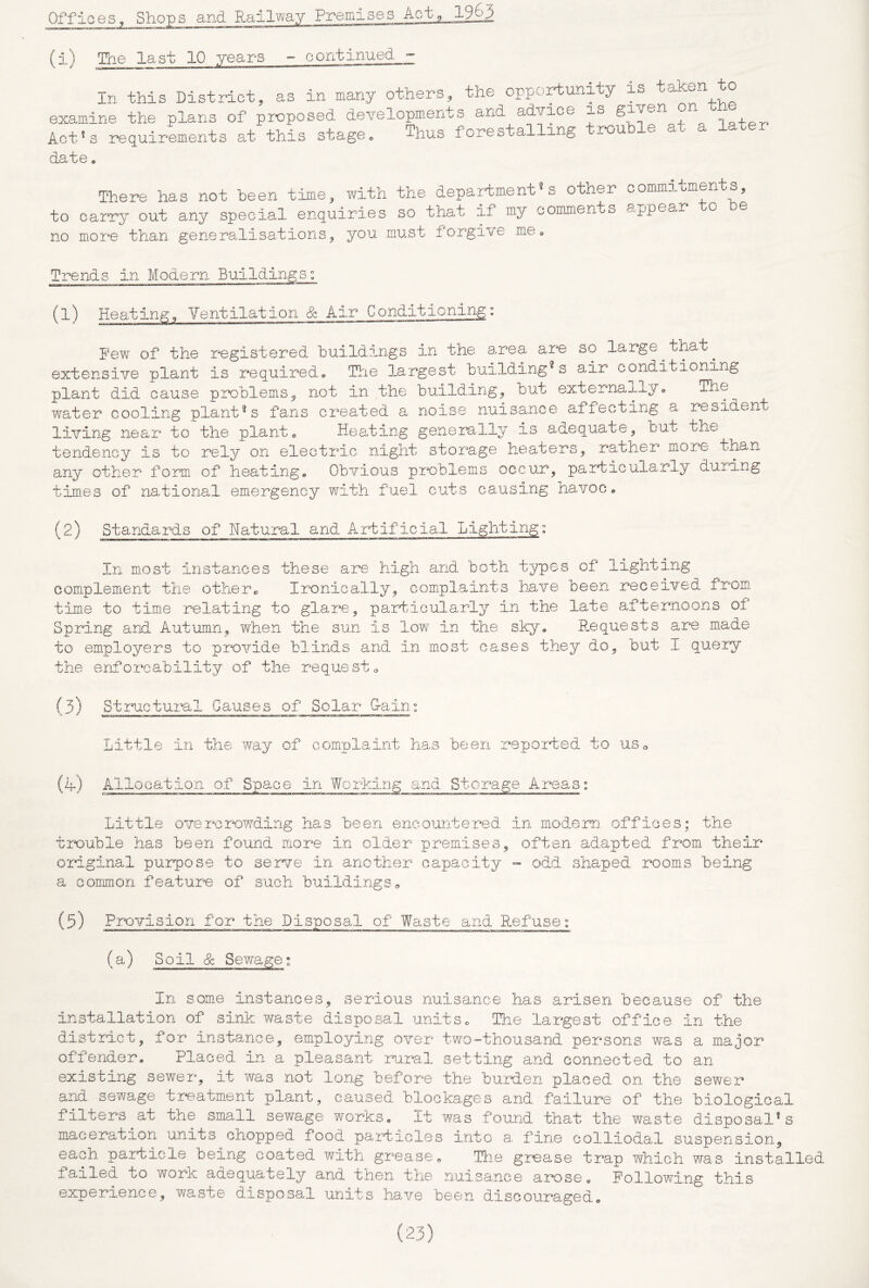 (i) The last 10 years - continued In this District, as in many others, the opportunity is ta^en to examine the plans of proposed de^-elopments and advice, is gi^en^ lofpr. Act^s requirements at this stage„ Thus forestalling -rou e a ct date« There has not been time, with the department’s other commitments, to carry out any special enquiries so that if my commeiits appear o e no more than generalisations, you must forgive me* Trends in Modern Buildings” (1) Heating, Ventilation & Air Conditioning: Few of the registered huildings in the area are so large ^ that ^ extensive plant is required* The largest building^s air conditioning plant did cause problems, not in the building, but externally* The water cooling plant®s fans created a noise nuisance alfecting a resident living near to the plant* Heating generally is adequate, but the tendency is to rely on eleetid.c night storage heaters, rather more than any other form of heating* Obvious problems occur, particularly during times of national emergency with fuel cuts causing havoc* (2) Standards of Natural and Artificial Lighting: In most instances these are high and both types of lighting complement the other* Ironically, complaints have been received from time to time relating to glare, particularly in the late afternoons of Spring and Autumn, when the sun is low in the sky, E.equests are made to employers to prxDvide blinds and in most cases they do, but I qu63iy the enforcability of the requests (3) Stmc-tural Causes of Solar G-ains Little in the way of complaint has been reported to uSo (4.) Allocation of Space in Working and Storage Areas: Little overcrowding has been encountered in modem offices; the trouble has been found more in older premiseoften adapted from their original purpose to serve in another capacity » odd shaped room,s being a common feature of such buildings* (5) Provision for the Disposal of Waste and Refuse” (a) Soil & Sewage; In som-e instances, serious nuisance has arisen because of the installation of sink waste disposal units* The largest office in the district, for instance, employing over two'“thousand persons was a major offender. Placed in a pleasant ru.ral setting and connected to an existing sewer, it was not long before the buMen placed on the sewer and sewage tmatment plant, caused blockages and failure of the biological filters^at the small sewage works* It was found that the waste disposal's m.aceration units chopped food paidicles into a, fine colliodal suspension, each paidicle being coated with grease* Tiie gioase trap which was installed failed to work adequately and then the nuisance arose. Following this experience, waste disposal units have been discouraged*