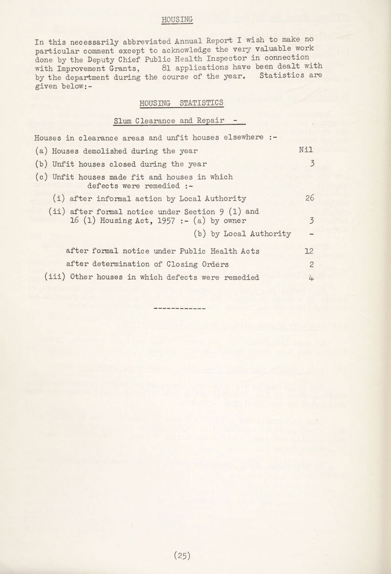 HOUSING- In this necessa-rily abbreviated Annual Report I wish to make no particular comment except to acknowledge the very valuable work done by the Deputy Chief Public Health Inspector in connection^ with Improvement G-rants, 8l applications have oeen dealt with by the departm-ent during the course of the year. Statistics are given below:- HOUSING- STATISTICS Slum Clearance and Repair - Houses in clearance areas and unfit houses elsewhere (a) Houses demolished during the year Nil (b) Unfit houses closed during the year 3 (c) Unfit houses made fit and houses in which defects were remedied (i) after infomal action by Local Authority 26 (ii) after formal notice under Section 9 (l) l6 (l) Housing Act, 1957 (a) by owner 3 (b) by Local Authority after formal notice under Public Health Acts 12 after determination of Closing Orders 2 (iii) Other houses in which defects were remedied 4