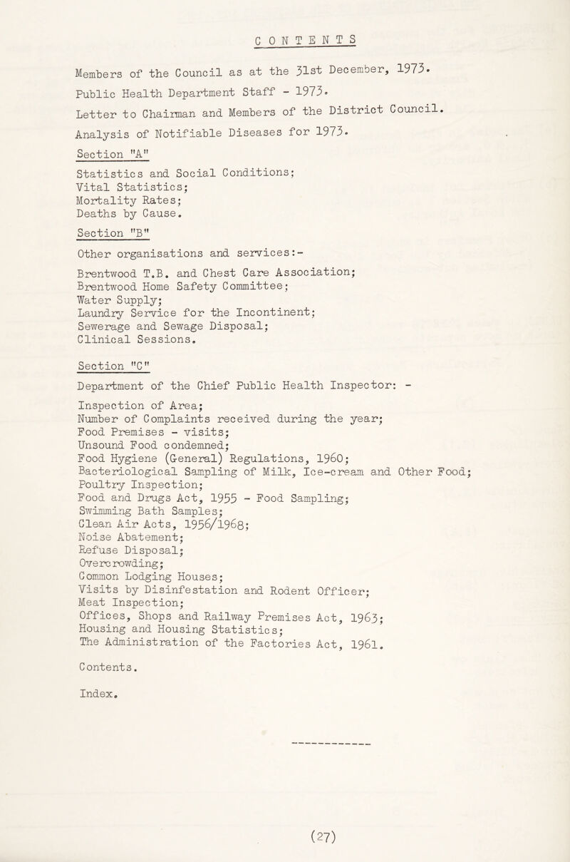 Members of the Council as at the 31st December, 1973* Public Health Department Staff - 1973. Letter to Chairman and Members of the District Council. Analysis of Notifiable Diseases for 1973. Section Statistics and Social Conditions; Vital Statistics; Mortality Rates; Deaths hy Cause, Section Other organisations and services:- Brentwood T.B* and Chest Care Association; Brentwood Home Safety Committee; Water Supply; Laundry Service for the Incontinent; Sewerage and Sewage Disposal; Clinical Sessions, Section ^’C” Department of the Chief Public Health Inspector: - Inspection of Area; Number of Complaints received during the year; Pood Premises - visits; Unsound Pood condemned; Pood Hygiene (C-eneral) Regulations, I96O; Bacteriological Sampling of Milk, Ice-cream and Other Pood Poultly Inspection; Pood and Drugs Act, 1955 *“ Pood Sampling; Swimming Bath Samples; Glean Air Acts, 1956/1968; Noise Abatement; Puefuse Disposal; Overcrowding; Common Lodging Houses; Visits by Disinfestation and Rodent Officer; Meat Inspection; Offices, Shops and Railway Premises Act, 196.3; Housing and Housing Statistics; The Administration of the factories Act, I96I, Contents. Index,