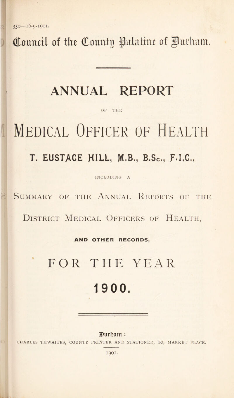 350—16-9-1901. Council of tire Counto JJulittiitc of Jiuluim. ANNUAL REPORT OF THE Medical Officer of Health T. EUSTACE HILL, M.B., B.Sc, F.I.C., INCLUDING A Summary of the Annual Reports of the District Medical Officers of Health, AND OTHER RECORDS, FOR THE YEAR 1900. ZHirbam : CHARLES THWAITES, COUNTY PRINTER AND STATIONER, 10, MARKET' PLACE. 1901.