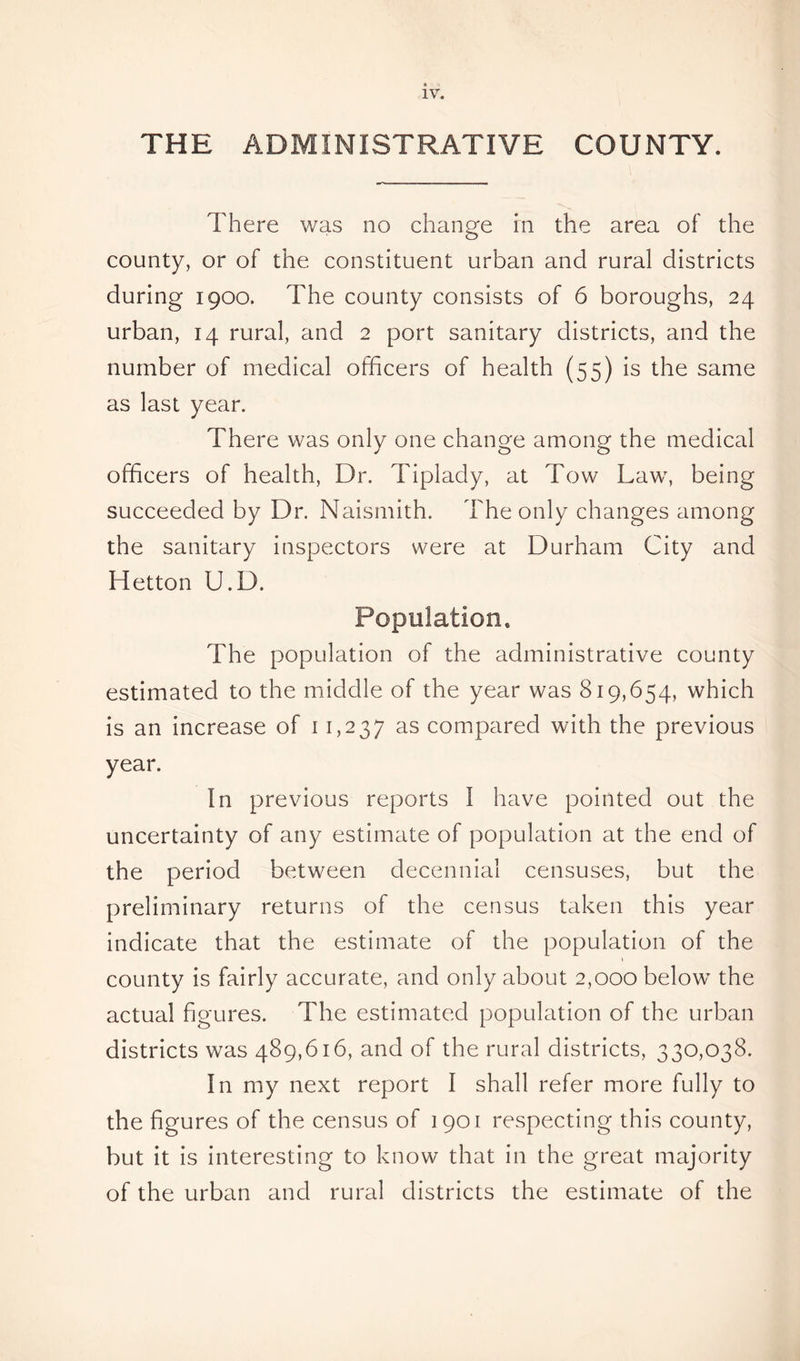 THE ADMINISTRATIVE COUNTY. There was no change in the area of the county, or of the constituent urban and rural districts during 1900. The county consists of 6 boroughs, 24 urban, 14 rural, and 2 port sanitary districts, and the number of medical officers of health (55) is the same as last year. There was only one change among the medical officers of health, Dr. Tiplady, at Tow Law, being succeeded by Dr. Naismith. The only changes among the sanitary inspectors were at Durham City and Hetton U.D. Population, The population of the administrative county estimated to the middle of the year was 819,654, which is an increase of 11,237 as compared with the previous year. In previous reports I have pointed out the uncertainty of any estimate of population at the end of the period between decennial censuses, but the preliminary returns of the census taken this year indicate that the estimate of the population of the county is fairly accurate, and only about 2,000 below the actual figures. The estimated population of the urban districts was 489,616, and of the rural districts, 330,038. In my next report I shall refer more fully to the figures of the census of 1901 respecting this county, but it is interesting to know that in the great majority of the urban and rural districts the estimate of the