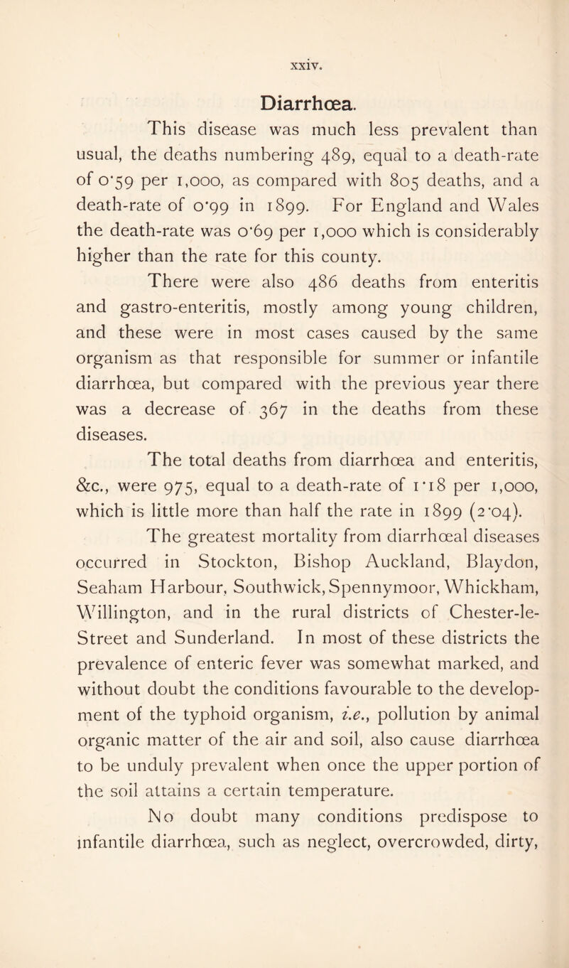 Diarrhoea. This disease was much less prevalent than usual, the deaths numbering 489, equal to a death-rate of 0*59 per 1,000, as compared with 805 deaths, and a death-rate of 0*99 in 1899. For England and Wales the death-rate was 0*69 per 1,000 which is considerably higher than the rate for this county. There were also 486 deaths from enteritis and gastro-enteritis, mostly among young children, and these were in most cases caused by the same organism as that responsible for summer or infantile diarrhoea, but compared with the previous year there was a decrease of 367 in the deaths from these diseases. The total deaths from diarrhoea and enteritis, &c., were 975, equal to a death-rate of i*i8 per 1,000, which is little more than half the rate in 1899 (2*04). The greatest mortality from diarrhoea! diseases occurred in Stockton, Bishop Auckland, Blaydon, Seaham Harbour, Southwick, Spennymoor, Whickham, Willington, and in the rural districts of Chester-le- Street and Sunderland. In most of these districts the prevalence of enteric fever was somewhat marked, and without doubt the conditions favourable to the develop- ment of the typhoid organism, i.e., pollution by animal organic matter of the air and soil, also cause diarrhoea to be unduly prevalent when once the upper portion of the soil attains a certain temperature. No doubt many conditions predispose to infantile diarrhoea, such as neglect, overcrowded, dirty,