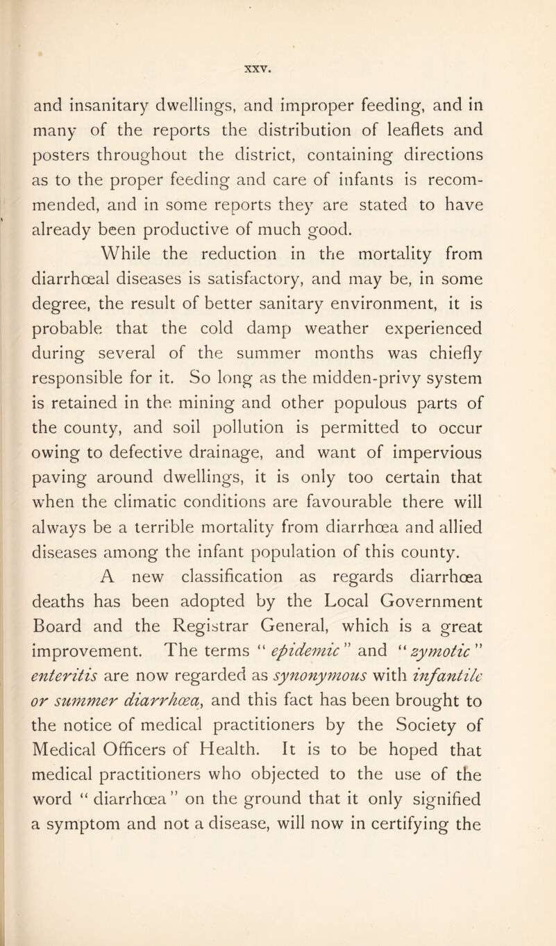 and insanitary dwellings, and improper feeding, and in many of the reports the distribution of leaflets and posters throughout the district, containing directions as to the proper feeding and care of infants is recom- mended, and in some reports they are stated to have already been productive of much good. While the reduction in the mortality from diarrhoeal diseases is satisfactory, and may be, in some degree, the result of better sanitary environment, it is probable that the cold damp weather experienced during several of the summer months was chiefly responsible for it. So long as the midden-privy system is retained in the mining and other populous parts of the county, and soil pollution is permitted to occur owing to defective drainage, and want of impervious paving around dwellings, it is only too certain that when the climatic conditions are favourable there will always be a terrible mortality from diarrhoea and allied diseases among the infant population of this county. A new classification as regards diarrhoea deaths has been adopted by the Local Government Board and the Registrar General, which is a great improvement. The terms “ epidemic ” and “ zymotic ” enteritis are now regarded as synonymous with infantile or summer diarrhoea, and this fact has been brought to the notice of medical practitioners by the Society of Medical Officers of Health. It is to be hoped that medical practitioners who objected to the use of the word “ diarrhoea” on the ground that it only signified a symptom and not a disease, will now in certifying the