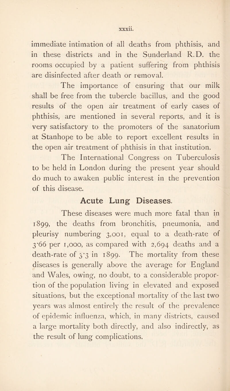 immediate intimation of all deaths from phthisis, and in these districts and in the Sunderland R.D. the rooms occupied by a patient suffering from phthisis are disinfected after death or removal. The importance of ensuring that our milk shall be free from the tubercle bacillus, and the good results of the open air treatment of early cases of phthisis, are mentioned in several reports, and it is very satisfactory to the promoters of the sanatorium at Stanhope to be able to report excellent results in the open air treatment of phthisis in that institution. The International Congress on Tuberculosis to be held in London during the present year should do much to awaken public interest in the prevention of this disease. Acute Lung Diseases. These diseases were much more fatal than in 1899, the deaths from bronchitis, pneumonia, and pleurisy numbering 3,001, equal to a death-rate of 3*66 per 1,000, as compared with 2,694 deaths and a death-rate of 3*3 in 1899. The mortality from these diseases is generally above the average for England and Wales, owing, no doubt, to a considerable propor- tion of the population living in elevated and exposed situations, but the exceptional mortality of the last two years was almost entirely the result of the prevalence of epidemic influenza, which, in many districts, caused a large mortality both directly, and also indirectly, as the result of lung complications.