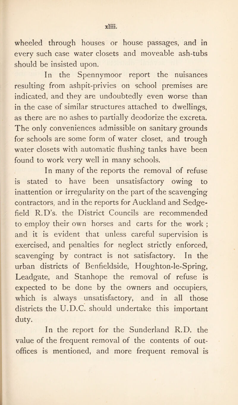 wheeled through houses or house passages, and in every such case water closets and moveable ash-tubs should be insisted upon. In the Spennymoor report the nuisances resulting from ashpit-privies on school premises are indicated, and they are undoubtedly even worse than in the case of similar structures attached to dwellings, as there are no ashes to partially deodorize the excreta. The only conveniences admissible on sanitary grounds for schools are some form of water closet, and trough water closets with automatic flushing tanks have been found to work very well in many schools. In many of the reports the removal of refuse is stated to have been unsatisfactory owing to inattention or irregularity on the part of the scavenging contractors, and in the reports for Auckland and Sedge- field R.D’s. the District Councils are recommended to employ their own horses and carts for the work ; and it is evident that unless careful supervision is exercised, and penalties for neglect strictly enforced, scavenging by contract is not satisfactory. In the urban districts of Benfieldside, Houghton-le-Spring, Leadgate, and Stanhope the removal of refuse is expected to be done by the owners and occupiers, which is always unsatisfactory, and in all those districts the U.D.C. should undertake this important duty. In the report for the Sunderland R.D. the value of the frequent removal of the contents of out- offices is mentioned, and more frequent removal is