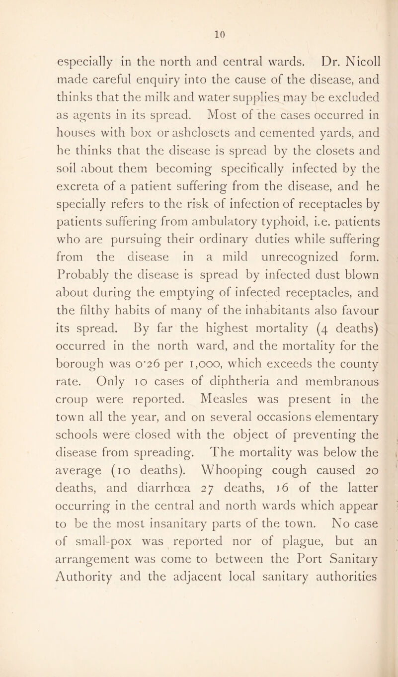 especially in the north and central wards. Dr. Nicoll made careful enquiry into the cause of the disease, and thinks that the milk and water supplies may be excluded as agents in its spread. Most of the cases occurred in houses with box orashclosets and cemented yards, and he thinks that the disease is spread by the closets and soil about them becoming specifically infected by the excreta of a patient suffering from the disease, and he specially refers to the risk of infection of receptacles by patients suffering from ambulatory typhoid, i.e. patients who are pursuing their ordinary duties while suffering from the disease in a mild unrecognized form. Probably the disease is spread by infected dust blown about during the emptying of infected receptacles, and the filthy habits of many of the inhabitants also favour its spread. By far the highest mortality (4 deaths) occurred in the north ward, and the mortality for the borough was of26 per 1,000, which exceeds the county rate. Only 10 cases of diphtheria and membranous croup were reported. Measles was present in the town all the year, and on several occasions elementary schools were closed with the object of preventing the disease from spreading. The mortality was below the average (10 deaths). Whooping cough caused 20 deaths, and diarrhoea 27 deaths, j6 of the latter occurring in the central and north wards which appear to be the most insanitary parts of the town. No case of small-pox was reported nor of plague, but an arrangement was come to between the Port Sanitary Authority and the adjacent local sanitary authorities