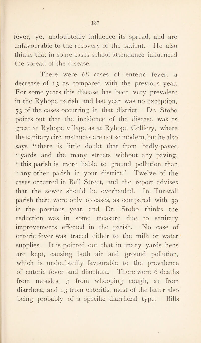 fever, yet undoubtedly influence its spread, and are unfavourable to the recovery of the patient. He also thinks that in some cases school attendance influenced the spread of the disease. There were 68 cases of enteric fever, a decrease of 13 as compared with the previous year. For some years this disease has been very prevalent in the Ryhope parish, and last year was no exception, 53 of the cases occurring in that district. Dr. Stobo points out that the incidence of the disease was as great at Ryhope village as at Ryhope Colliery, where the sanitary circumstances are not so modern, but he also says “ there is little doubt that from badly-paved “ yards and the many streets without any paving, “ this parish is more liable to ground pollution than “ any other parish in your district.” Twelve of the cases occurred in Bell Street, and the report advises that the sewer should be overhauled. In Tunstall parish there were only 10 cases, as compared with 39 in the previous year, and Dr. Stobo thinks the reduction was in some measure due to sanitary improvements effected in the parish. No case of enteric fever was traced either to the milk or water supplies. It is pointed out that in many yards hens are kept, causing both air and ground pollution, which is undoubtedly favourable to the prevalence of enteric fever and diarrhoea. There were 6 deaths from measles, 3 from whooping cough, 21 from diarrhoea, and 13 from enteritis, most of the latter also being probably of a specific cliarrhoeal type. Bills