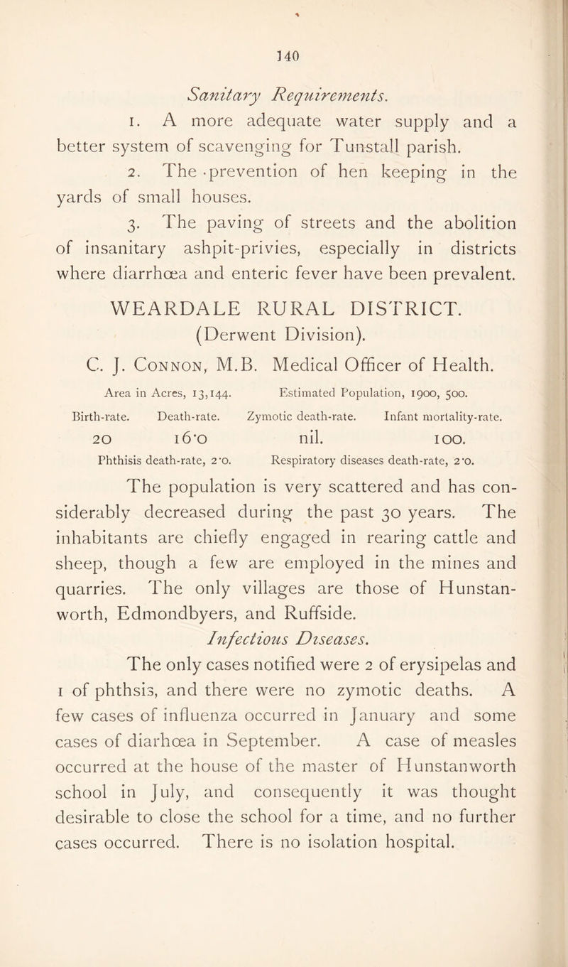 Sanitary Requirements. 1. A more adequate water supply and a better system of scavenging for Tunstall parish. 2. The -prevention of hen keeping in the yards of small houses. 3. The paving of streets and the abolition of insanitary ashpit-privies, especially in districts where diarrhoea and enteric fever have been prevalent. WEARDALE RURAL DISTRICT. (Derwent Division). C. J. Connon, M.B. Medical Officer of Health. Area in Acres, 13,144. Estimated Population, 1900, 500. Birth-rate. Death-rate. Zymotic death-rate. Infant mortality-rate. 20 i6‘o nil. 100. Phthisis death-rate, 2*0. Respiratory diseases death-rate, 2'o. The population is very scattered and has con- siderably decreased during the past 30 years. The inhabitants are chiefly engaged in rearing cattle and sheep, though a few are employed in the mines and quarries. The only villages are those of Hunstan- worth, Edmondbyers, and Ruffside. Infectious Diseases. The only cases notified were 2 of erysipelas and 1 of phthsis, and there were no zymotic deaths. A few cases of influenza occurred in January and some cases of diarhcea in September. A case of measles occurred at the house of the master of Hunstanworth school in July, and consequently it was thought desirable to close the school for a time, and no further cases occurred. There is no isolation hospital.