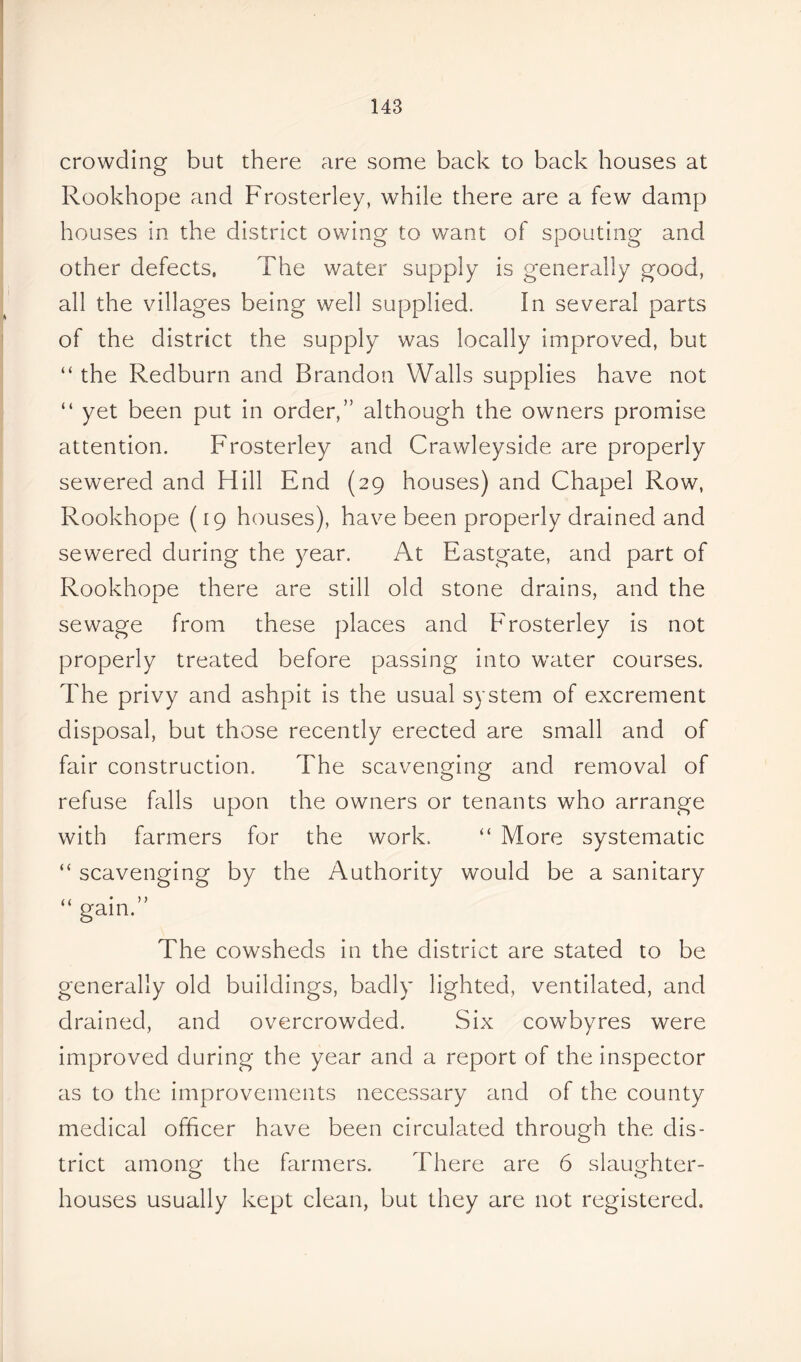 crowding but there are some back to back houses at Rookhope and Frosterley, while there are a few damp houses in the district owing to want of spouting and other defects, The water supply is generally good, all the villages being well supplied. In several parts of the district the supply was locally improved, but “ the Redburn and Brandon Walls supplies have not “ yet been put in order,” although the owners promise attention. Frosterley and Crawleyside are properly sewered and Hill End (29 houses) and Chapel Row, Rookhope (19 houses), have been properly drained and sewered during the year. At Eastgate, and part of Rookhope there are still old stone drains, and the sewage from these places and Frosterley is not properly treated before passing into water courses. The privy and ashpit is the usual system of excrement disposal, but those recently erected are small and of fair construction. The scavenging and removal of refuse fells upon the owners or tenants who arrange with farmers for the work. “ More systematic “ scavenging by the Authority would be a sanitary ,1 • > > gain. The cowsheds in the district are stated to be generally old buildings, badly lighted, ventilated, and drained, and overcrowded. Six cowbyres were improved during the year and a report of the inspector as to the improvements necessary and of the county medical officer have been circulated through the dis- trict among the farmers. There are 6 slaughter- houses usually kept clean, but they are not registered.