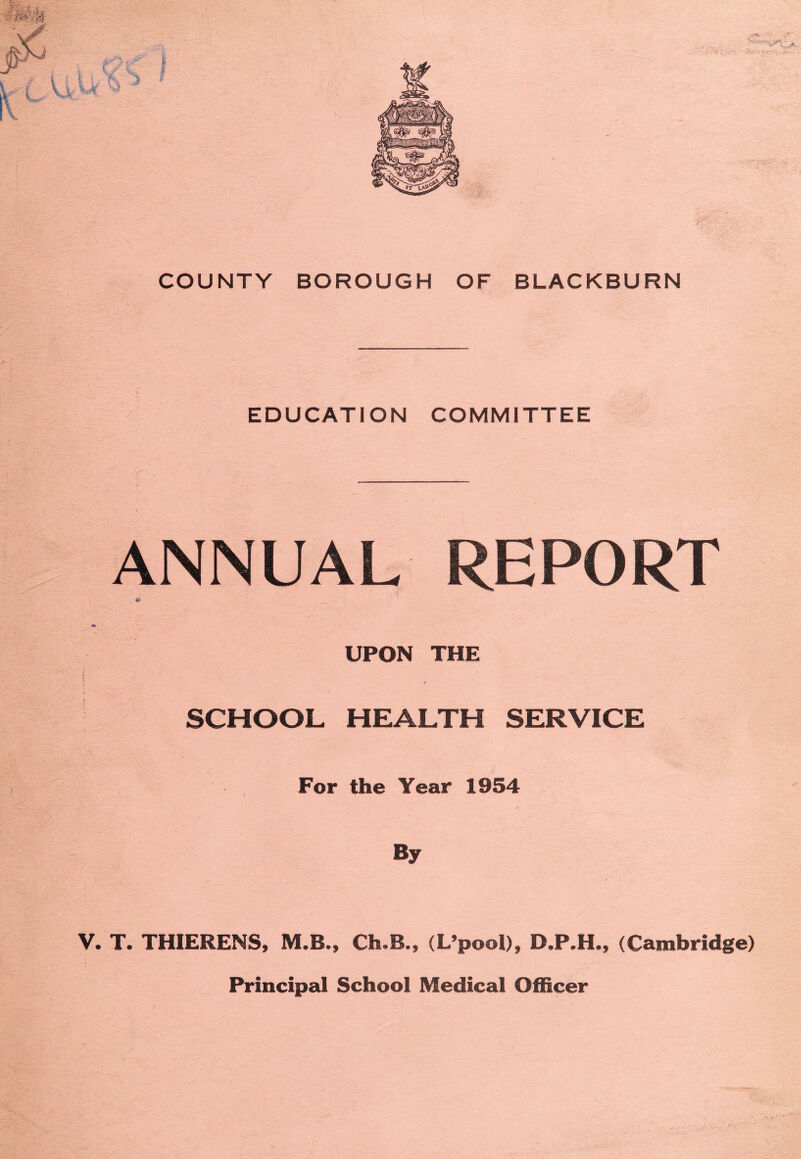 BLACKBURN COUNTY BOROUGH OF EDUCATION COMMITTEE ANNUAL REPORT i I UPON THE SCHOOL HEALTH SERVICE For the Year 1954 y By V. T. THIERENS, M.B., Ch«B., (L’pool), D,P,H., (Cambridge)