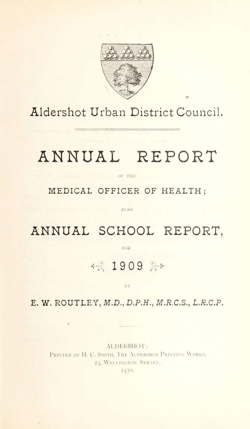 Aldershot Urban District Council. ANNUAL REPORT MEDICAL OFFICER OF HEALTH; ANNUAL SCHOOL REPORT, FOR 19 09 JiV E. W. ROUTLEY, M.D., D.P.H., M.R.C.S., L.R.C.P. AI.DKRSHO'l': Printed isv 11. C. Smith, 1 he Aldershot Prixtino \\ ores, 2], A'ih.i.ixotox StIMM'.T. 2.}3<).