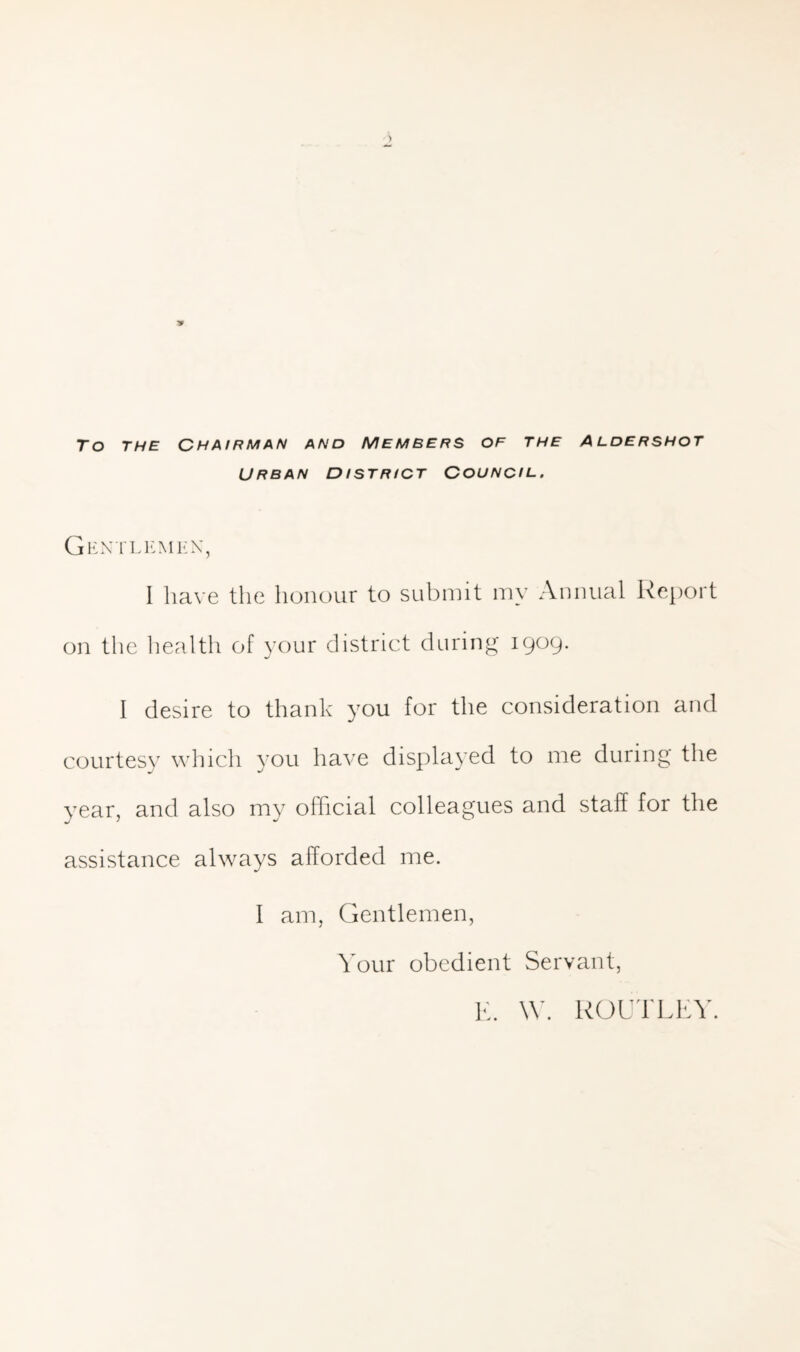 To THE CHAIRMAN AND MEMBERS OF THE ALDERSHOT URBAN DISTRICT COUNCIL. I have the honour to submit my Annual Report on the liealth of your district during 1909. I desire to thank you for the consideration and courtes}^ which you have displayed to me during the year, and also my official colleagues and staff for the assistance always afforded me. I am. Gentlemen, Your obedient Servant, lb W. kOUlLI-Y.