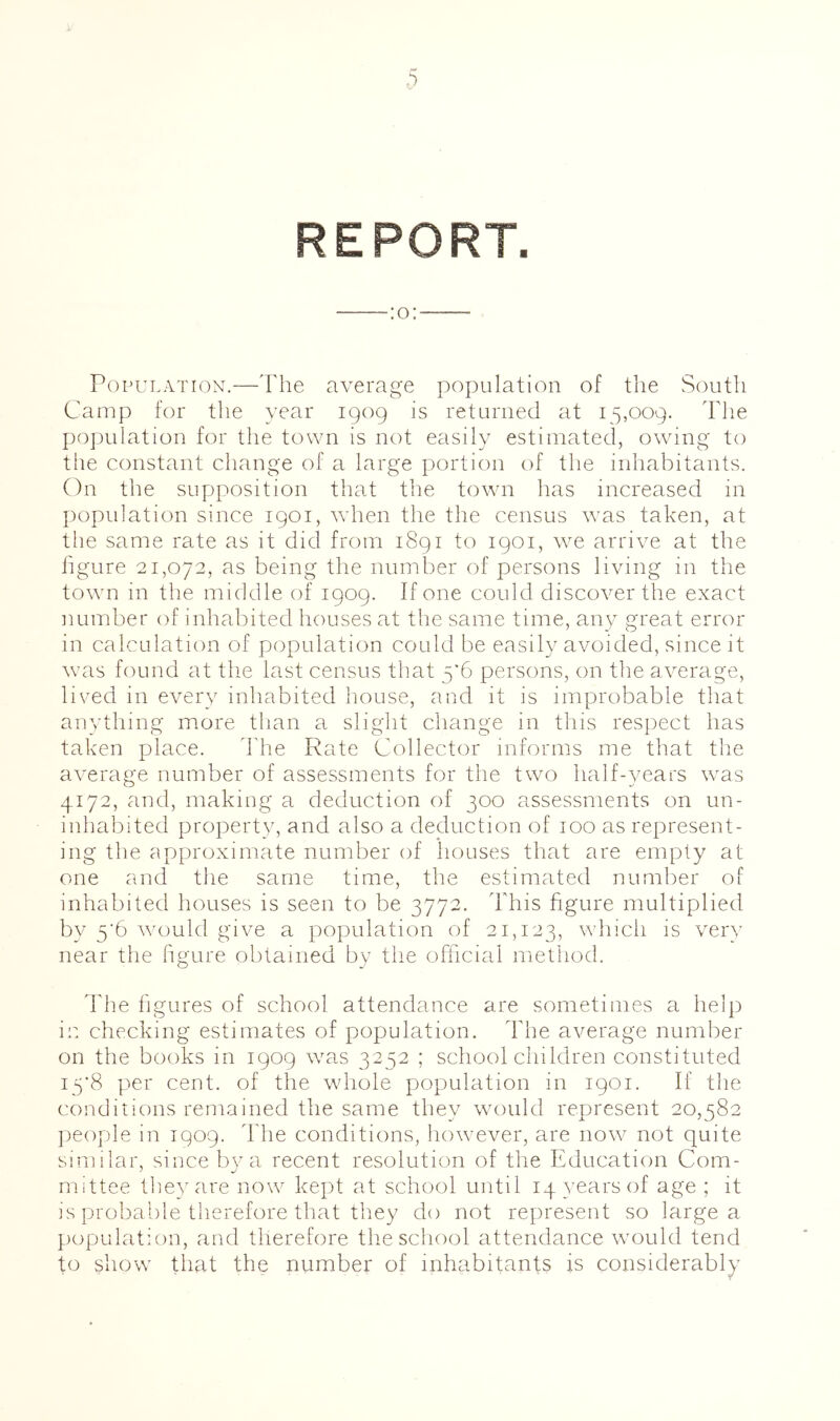 :o: Population.—The average population of the South Camp for the year 1909 is returned at 15,009. Tlie population for the town is not easily estimated, owing to tlie constant change of a large portion of the inhabitants. On the supposition that the town has increased in population since 1901, wdien the the census was taken, at the same rate as it did from 1891 to 1901, we arrive at the figure 21,072, as being the number of persons living in the town in the middle of 1909. If one could discover the exact number of inhabited houses at the same time, any great error in calculation of population could be easily avoided, since it waas found at tlie last census that 5’6 persons, on the average, lived in every inhabited house, and it is improbable that anything more than a slight change in this respect has taken place. ddie Rate Collector informs me that the average number of assessments for the two half-years w^as 4172, and, making a deduction of 300 assessments on un- inhabited property, and also a deduction of 100 as represent- ing the approximate number of houses that are empty at one and the same time, the estimated number of inhabited houses is seen to be 3772. This figure multiplied by 5'6 wmuld give a population of 21,123, which is very near the figure obtained by the officiafl method. d'he figures of school attendance are sometimes a help in checking estimates of population. The average number on the books in 1909 w^as 3252 ; schoolchildren constituted I5'8 per cent, of the wdiole population in 1901. If the conditions remained the same they would represent 20,582 ]ieople in 1909. ddie conditions, however, are now^ not quite similar, since by a recent resolution of the Education Com- mittee tlievare now kept at school until iq^^earsof age ; it is probable therefore that they do not represent so large a population, and therefore the school attendance wmuld tend to show that the number of inhabitants is considerably