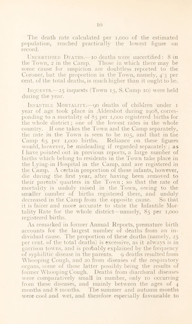 lO 'riic doatli rate calculated ]jer i,ooo of the estimated j)0|)ulati()ii, reached ])ractica]ly the lowest figure (ui record. Unxertipieu Di'Atiis.—10 deaths were uncertifed : 8 in tlie d'own, 2 in the Camp. 'I'hose in which there may be some cause for suspicion are doulUless reported to the Corcmer, but the proportion in tlie d'own, namelv, 4'3 ])er cent, of the total deaths, is much higher than it ought to be. IxouESTS.— 25 incjuests (Town 15, S. Camj) 10) were held during the year. IxFANTii.E Mortality.—90 deaths of children under i year of age took jdace in Aldershot during 1908, corres- pcmding to a mortality of 85 per 1,000 registered births for the Y’liole district ; one of the lowest rates in the whole country. If one takes the d'own and the Camp separately, the rate in the d'own is seen to be 105, and that in tlie Cam]) 65 per 1,000 births. Reliance on these fgures would, lioweA'er, be misleading if regarded separately ; as I have ])ointed out in previous re])orts, a large number of births which belong to residents in the d'own take place in the Lying-in I lospital in the Camj), and are registered in the Cam]). A certain proportion of these infants, however, die during the frst year, after liaving been removed to their parents’ cjuarters in the d'own ; so that the rate of mortality is unduly raised in the Town, owing to the smaller number of births registered there, and unduly decreased in the Camp from the o])pf)site cause. vSo that it is fairer and more accurate to state the Infantile Mor- tality Rate for the whole district—namely, 85 per 1,000 registered births. As remarked in former Annual Reports, premature birtli accounts for the largest number of deaths from an in- dividual cause, d'he proportion of these deaths (namely, 25 ])er cent, of the total deaths) is excessive, as it always is in garrison towns, and is proTably exjilained by the fre(]uency of sy])hilitic disease in the parents. 9 deaths resulted from Wdiooping Cough, and 20 from diseases of the res])iratory organs, some of these latter possibly being the results of former Mhiooping Cough. Deaths from diarrhocal diseases were comjiaratively small in number, only 10 occurring from these diseases, and mainly between the ages of 4 months and 8 months. The summer and autumn months were cof)l and wet, and therefore especially favourable to
