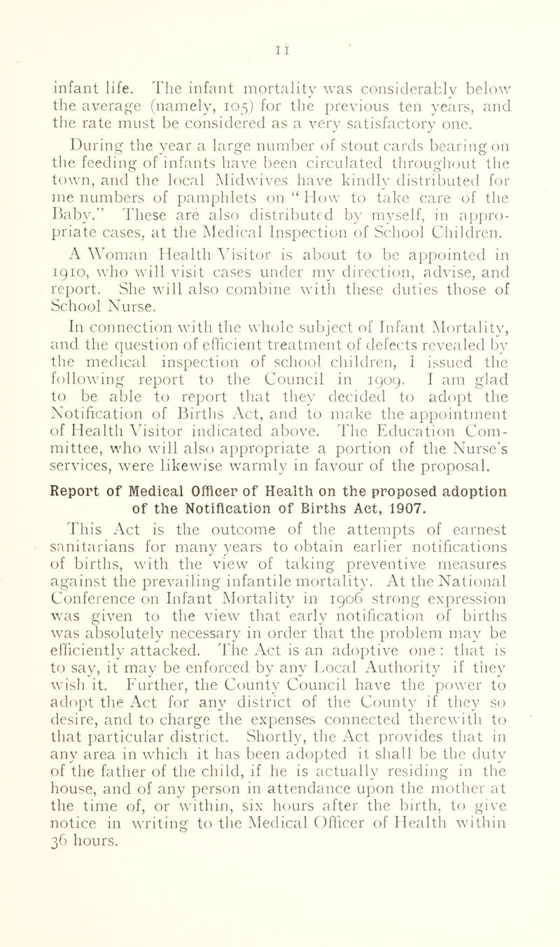 infant life. The infant mortality was considerably below the average (namely, 105) for the previous ten years, and the rate must be considered as a yery satisfactory one. During the year a large number of stout cards bearing on the feeding of infants have been circulated throughout the o ^ ^ ^ O town, and the local Mid wives have kindly distributed for me numbers of pamphlets on “ How to take care of the Taby.” ddiese are also distributed by myself, in appro- priate cases, at the Medical Inspection of School Cliildren. A MMman Health Ahsitor is about to be appointed in igio, who will visit cases under my direction, advise, and report. She wall also combine with these duties those of School Nurse. In connection with the wdiole subject of Infant Mortality, and the question of efficient treatment of defects revealed by the medical inspection of school children, I issued the following report to the Council in 1909. I am glad to be able to report that they decided to adopt the Notification of Births Act, and to make the appointment of Health Visitor indicated above, ddie Education Com- mittee, who wall also appropriate a portion of the Nurse’s services, w^ere likewa’se warmly in favour of the proposal. Report of Medical Officer of Health on the proposed adoption of the Notification of Births Act, 1907. This Act is the outcome of the attempts of earnest sanitarians for many years to obtain earlier notifications of births, wath the view of taking preventive measures against the prevailing infantile mortality. At the National Conference on Infant Mortality in 1906 strong expression was given to the Aaew^ that early notification of births wms absolutely necessary in order that the problem may be efficiently attacked. The Act is an adoptive one : that is to say, it may be enforced by any Local Authority if they wish it. Further, the County Council have the power to adopt the Act for an}^ district of the County if they so desire, and to charge the expenses connected therevdth to that particular district. Shortly, the Act proAudes that in any area in which it has been adopted it shall be the duty of the father of the child, if he is actually residing in the house, and of any person in attendance upon the mother at the time of, or Avithin, six hours after the birth, to give notice in Avriting to the Medical Officer of Health Avithin 36 hours.