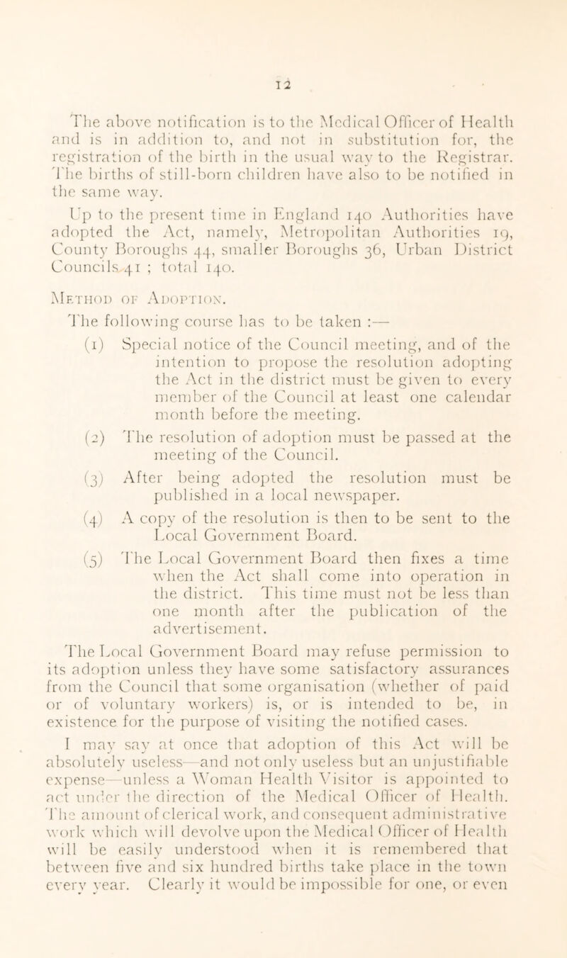 The above notification is to tlie Medical Oflcer of Health and is in addition to, and not in substitution for, the reitistration of the birth in the usual way to the Registrar, d'he births of still-born children have also to be notified in the same way. rp to the present time in Ibi^'land 140 Authorities have adopted the Act, namely. Metropolitan Authorities 19, County Boroughs 44, smaller Boroughs 36, Urban District Councils 41 ; total 140. Method of Adoption. Idle following course has to be taken :— (1) Special notice of the Council meeting, and of the intention to propose the resolution adojiting the Act in the district must be given to every member of the Council at least one calendar month before the meeting. (2) d he resolution of adojition must be passed at the meeting of the Council. (3) After being adopted the resolution must be j)id)lished in a local newspaper. (4) A copy of the resolution is then to be sent to the Local Government I^oard. (5) ddie Local Government Board then fxes a time when the Act shall come into operation in the district, ddiis time must not lie less than one month after the publication of the advertisement. ddie Local Government Board may refuse permission to its adojgion unless they have some satisfactory assurances from the Council that some organisation (whether of paid or of voluntary workers) is, or is intended to be, in existence for the purpose of visiting the notified cases. 1 may say at once that adoption of this Act will be absolutelv useless—and not only useless but an unjustifable expense—unless a M'oman Health \dsitor is appointed to act under the direction of the Medical Officer of Health, ddic amount of clerical work, and conse([uent administrati\'e work which will devolve upon the MedicaU )fhcer of Health will be easilv understood vdien it is remembered that between five and six hundred births take place in the town cverv year. Clearly it would be impossible for one, or even