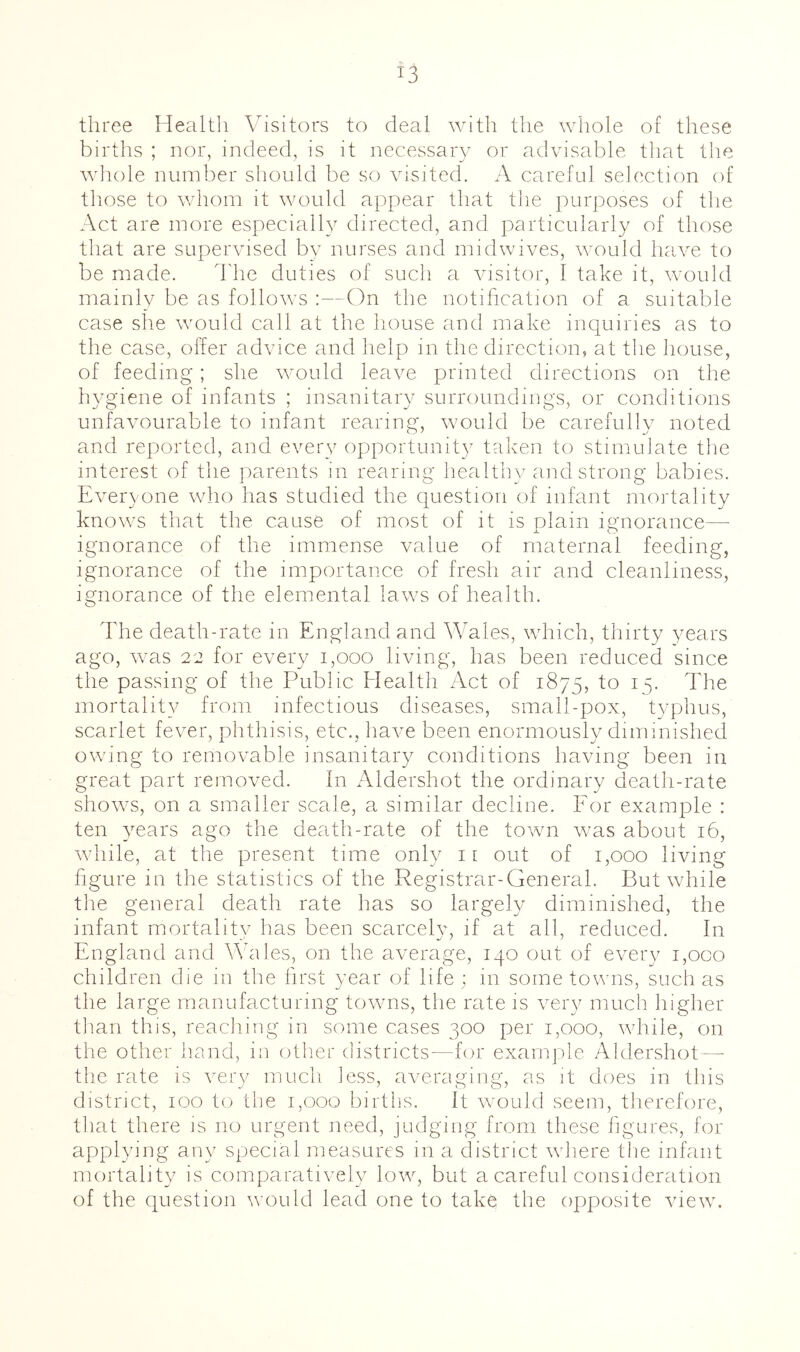 three Healtli Visitors to deal with the whole of these births ; nor, indeed, is it necessaiw or advisable that the whole number should be so visited. A careful selection of those to whom it would appear that tlie purposes of tlie Act are more especially directed, and particularly of those that are supervised by nurses and midwives, would have to be made. ddie duties of such a visitor, I take it, would mainly be as follows :—On the notification of a suitable case she would call at the house and make inquiries as to the case, offer advice and help m the direction, at the liouse, of feeding; she would leave printed directions on the hygiene of infants ; insanitary surroundings, or conditions unfavourable to infant rearing, would be carefully noted and reported, and every opportunity taken to stimuiate the interest of the parents in rearing healthy and strong babies. Everyone who has studied the question of infant mortality knows that the cause of most of it is plain itynorance— ignorance of the immense value of maternal feeding, ignorance of the importance of fresli air and cleanliness, ignorance of the elemental laws of health. The death-rate in England and Wales, which, thirty years ago, was 22 for every i,ooo living, has been reduced since the passing of the Public Health Act of 1875, ^5- The mortality from infectious diseases, small-pox, typhus, scarlet fever, phthisis, etc., have been enormously diminished owing to removable insanitary conditions having been in great part removed. In Aldershot the ordinary death-rate shows, on a smaller scale, a similar decline. For example : ten ynars ago the death-rate of the town was about 16, while, at the present time only 11 out of 1,000 living hgure in the statistics of the Registrar-General. But while tlie general death rate has so largely diminished, the infant mortality has been scarcely, if at all, reduced. In England and Wales, on the average, 140 out of eveiq^ i,oco children die 111 the first year of life ; m some towns, such as the large manufacturing towns, the rate is very much higher than this, reacliing in some cases 300 per 1,000, while, on the other hand, in other districts—for exanqile Aldershot—■ the rate is very much less, averaging, as it does in this district, 100 to the 1,000 births. It would seem, therefore, that there is no urgent need, judging from these figures, for applying any special measures in a district where the infant mortality is comparatively low, but a careful consideration of the question would lead one to take the opposite view.