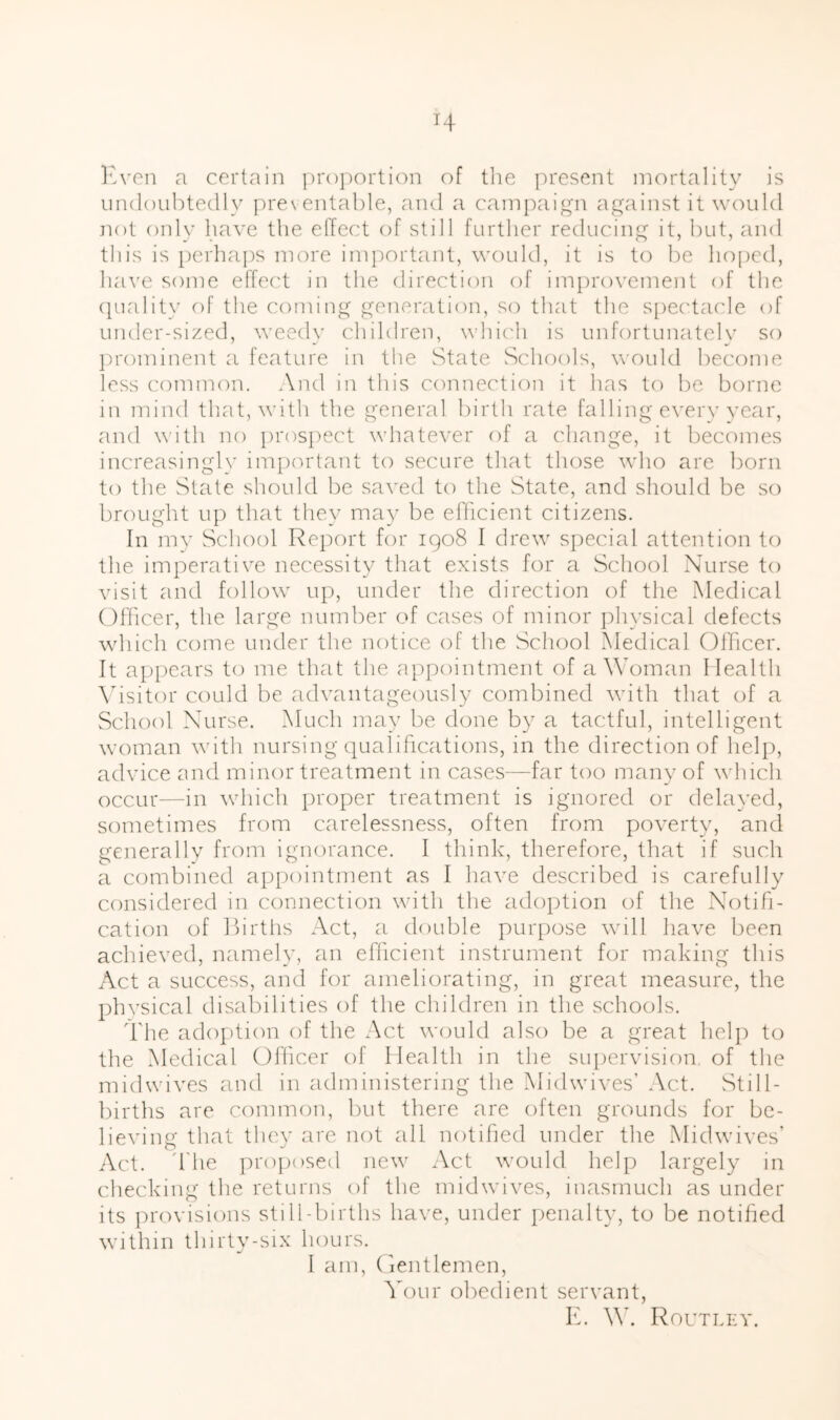 l^ven a certain |)r()portion of the present mortality is undoubtedly pre\entable, and a campaign against it would jiot only have the effect of still further reducing it, but, and this is perhaps more important, would, it is to be ho[)ed, have some effect in the direction of imj)rovement of the (pialitN' of the coming generation, so that the s[)ectacle of under-sized, weedy chihlren, which is unfortunately so ])rominent a feature iu the State Schools, would become less common. And in this connection it has to be borne in mind tliat, with the general birth rate falling every vear, and with no })rospect whatever of a change, it becomes increasingly imjxwtant to secure that those who are born to the State should be saved to the State, and should be so brought up that they may be efficient citizens. In my School Report for igo8 I drew special attention to the imperative necessity that exists for a School Nurse to visit and follow up, under the direction of the Medical Officer, the large number of cases of minor physical defects which come under the notice of the School Medical Ollicer. It appears to me that the appointment of a Woman Health \hsitor could be cudvantageously combined with that of a School Nurse. Much may be done b}^ a tactful, intelligent woman with nursing qualifications, in the direction of help, advice and minor treatment in cases—far too many of which occur—in which proper treatment is ignored or delayed, sometimes from carelessness, often from poverty, and generally from ignorance. I think, therefore, that if such a combined appointment as I have described is carefully considered in connection with the adoption of the Notifi- cation of Ihrths Act, a double purpose will have been achieved, namely, an efficient instrument for making this Act a success, and for ameliorating, in great measure, the plivsical disabilities of the children in the schools. d'he adoj')tion of the Act would also be a great help to the Medical (Officer of Health in the supervision, of the midwives and in administering the Midwives’ Act. Still- births are common, but there are often grounds for be- lieving that they are not all notified under the Midwives' Act. 'file proposed new Act would help largely in checking the returns of the midwives, inasmuch as under its provisions still-births have, under penalty, to be notified within thirty-six hours. I am, (ientlemen. Your obedient servant, Ik \Y Routley.