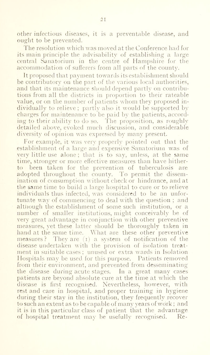 other infectious diseases, it is a preventcd)le disease, and ought to be prevented. d'he resolution which was moved at the Ciionference had for its main principle the advisability of establishing a large central Sanatorium in the centre of Hampshire for the accommodation of sufferers from all parts of the county. It proposed that {layment towards its establishment should be contributory on the part of tlie various local authorities, and that its maintenance sliould depend partly on contribu- tions from all the districts in proportion to their rateable value, or on the number of patients whom they proposed in- dividually to relieve ; partly also it would be supported by charges for maintenance to be paid by the jiatients, accord- ing to their ability to do so. llie i)roposition, as roughly detailed above, evoked much discussion, and considerable diversity of opinion was expressed by many present. For example, it was very properly pointed out that the establishment of a large and expensive Sanatorium \vas of very little use alone ; that is to say, unless, at the same time, stronger or more effective measures than have hither- to been taken for the prevention of tuberculosis are adopted throughout the count^x d'o permit the dissem- ination of consumption whthout check or hindrance, and at the same time to build a, large hospital to cure or to relieve individuals thus infected, was considered to be an unfor- tunate way of commencing to deal v'ith the question ; and altiiough the establishment of some such institution, or a number of smaller institutions, might conceivablv be of very great advantage in conjunction with other preventive measures, yet these latter should be thoroughly taken in hand at the same time. What are these other preventive measures? d'hey are fi) a system of notification of the disease undertaken with the provision of isolation treat- ment in suitable cases ; unused or extra wards in Isolation Hospitals may be used for this purpose. Patients removed from their environment, and prevented from desseminating the disease during acute stages. In a great many cases patients are beyond absolute cure at the time at whiich the disease is first recognised. Nevertheless, however, with rest and care in hospital, and proper training in hygiene during their stay in the institution, they frequently recover to such an extent as to be capable of many years of work ; and it is in this particular class of patient that the advantage of hospital treatment may be usefully recognised. Re-