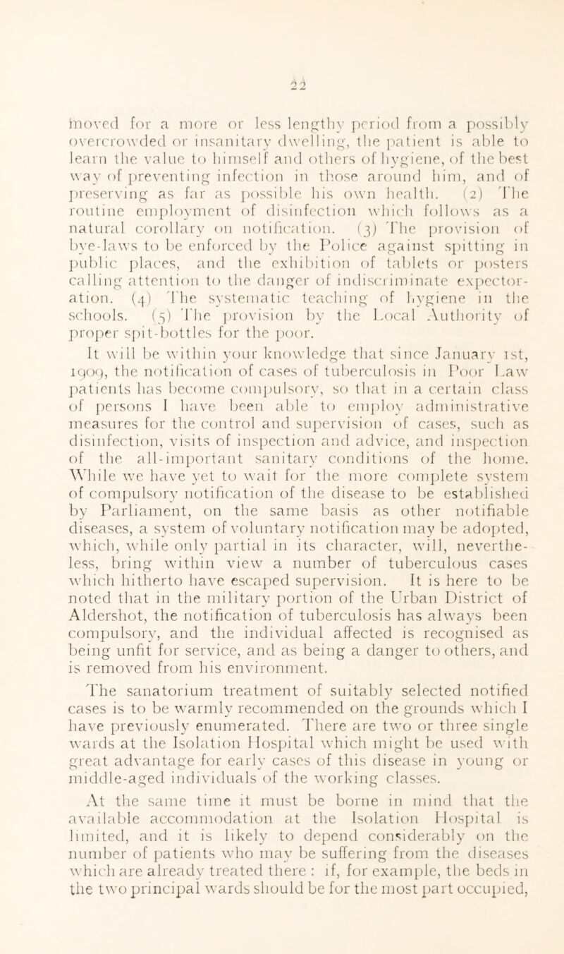 '12 inovrd for a more or less len^tli}- ])rrio(1 from a [possibly overcrowded or insanitary clwelliii^', the patient is able to learn the value to himself and others of hv^iene, of the best way of preventing infection in tliose around him, and of ])r('ser\'ing as far as possi!)le his own health. (2) d'he routine em})loymcnt of disinfection \vhi('h follows as a natural corollary on notification. (3) d'he provision of byedaws to be enforced by the Police ap^aiiist spitting in ])ublic places, and the exhibition of tablets or jiosters calling attention to the danger of indisci iminate expector- ation. (3) d'he systematic teaching of hygiene in the schools. (3) d'he pro\'ision by the Local Authoiity of ]Tro])er spit-bottles for the poor. It will be within your knowledge that since January ist, ipop, the notiheation of cases of tuberculosis in Poor Law patients has become compulsory, so that in a certain class of persons I have been able to emjiloy administrative measures for the control and supervision of cases, siudi as disinfection, visits of inspection and advice, and inspection of the all-important sanitary conditions of the home. While we have yet to wait for the more complete svstem of compulsory notification of the disease to be established by Parliament, on the same basis as other notifiable diseases, a system of voluntary notification may be adojited, w ldcli, w Idle only partial in its character, will, neverthe- less, bring within view a number of tuberculous cases wdiich hitherto have escaped supervision. It is here to be noted that in the military |)ortion of the Urban District of Aldershot, the notification of tuberculosis has always been compulsory, and the individual affected is recognised as being unfit for service, and as being a danger to others, and is removed from his environment. d'he sanatorium treatment of suitably selected notified cases is to be wmrmly recommended on the grounds which I have previously enumerated, d'here are two or three single wards at the Isolation Mospital which might lie used with great advantage for early cases of this disease in young or middle-aged individuals of the working classes. At the same time it must be borne in mind that the available accommodation at the Isolation llosjiital is limited, and it is likely to depend considerably on the number of patients who may be suffering from the diseases wdiich are already treated there : if, for example, the beds in tlie two principal wards should be for the most part occupied,