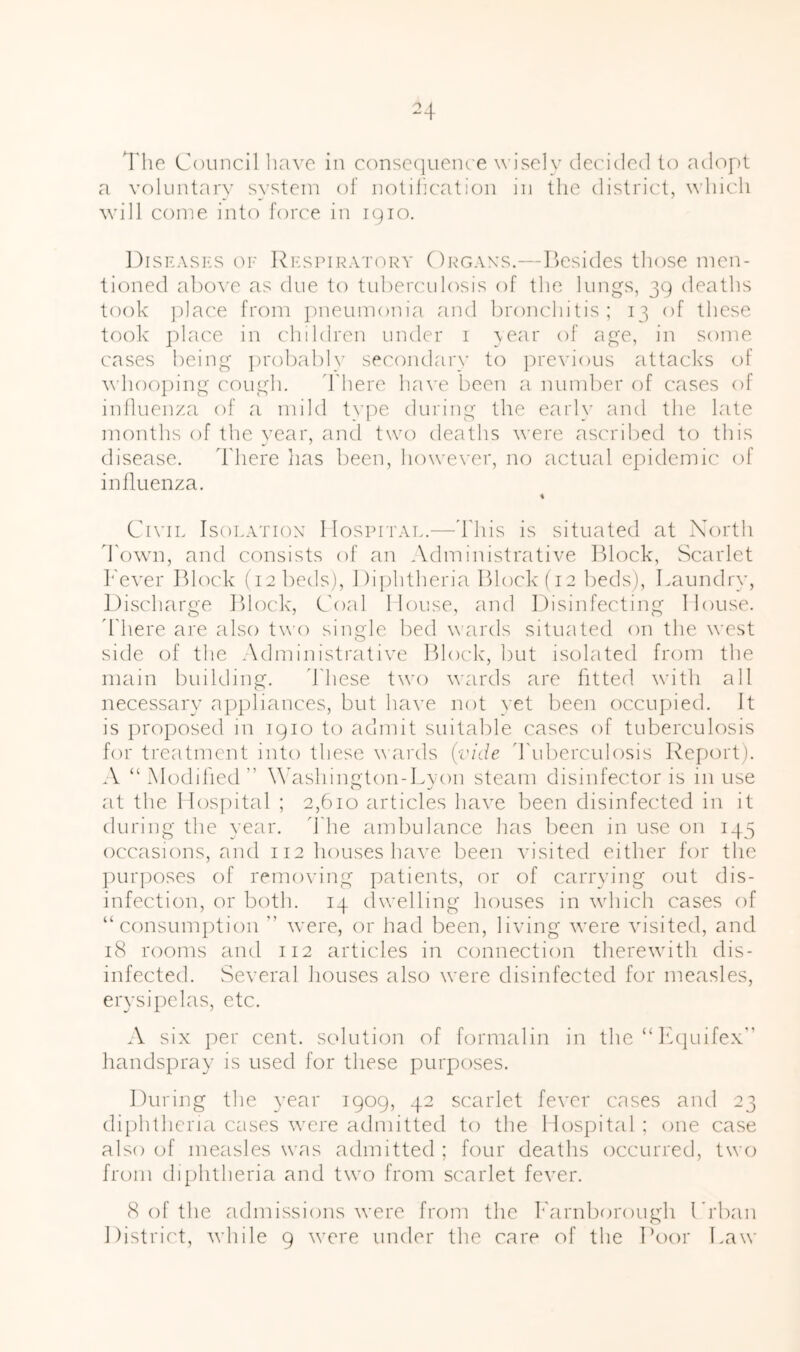 4'lie Council liave in conscquent'c wisely decided to adopt a voluntarv system of notilication in the district, which wall come into force in 1910. Disrasks or l^RSPiRATORY Orgaxs.—Ilcsidcs tliose men- tioned abo^'e as due to tubercidosis of the lungs, 39 deaths took ])]ace from pneumonia and broncliitis; 13 of these took' ])lace in clnldren under 1 \ear of age, in some cases being probably secondary to i)re\'ious attacks of whooping cough. d'here have been a number of cases of inlluenza of a mild t\pe during the early and the late months of the year, and two deaths were ascribed to this disease. There lias been, howe\'er, no actual epidemic of influenza. % Civil Isolation’ Hospitat..—'bhis is situated at North Town, and consists of an Administrative lllock. Scarlet l^'ever Block (12 beds). Diphtheria Block fi2 beds). Laundry, Discharge Block, Coal House, and Disinfecting House, d'here are also two single, bed wards situated on the west side of the Administrative Block', but isolated from the main building. d'hese two weirds are fitted, with all necessary appliances, but have not yet been occupied. It is proposed in 1910 to admit suitable cases of tuberculosis for treatment into these wards (vide d'uberculosis Report). A “Modified” W’ashington-Lyon steam disinfector is in use at the Hosihtal ; 2,610 articles have been disinfected in it during the year, d'he amfudance has been in use on 145 occasions, and 112 houses have been visited either for the ])urposes of removing patients, or of carrying out dis- infection, or both. 14 (Iwelling houses in which cases of “consumption ” were, or had been, living were visited, and 18 rooms and 112 articles in connection therewith dis- infected. vSeveral houses also were disinfected for measles, erysipelas, etc. A six per cent, solution of formalin in the “L(|uifex” handspray is used for these purposes. During the year 1909, 42 scarlet fever cases and 23 di{)htheria cases were admitted to the Hospital; one case also of measles was admitted ; four deaths occurred, two from di[)htheria and two from scarlet fever. 8 of the admissions were from the k'arnborough Di’ban District, while 9 were under the care of the I’oor I.aw