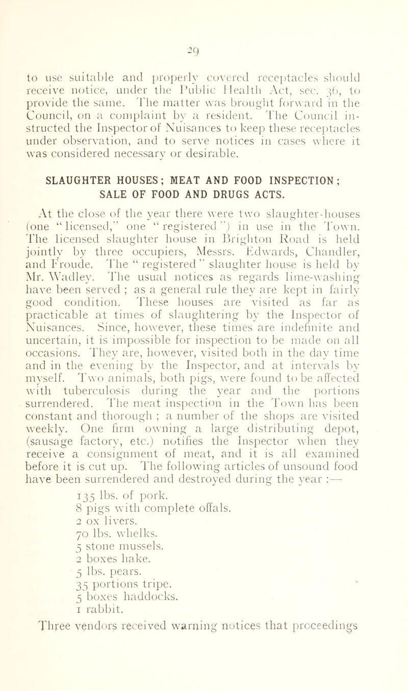 ^9 to use suitable and pro|)ei]y covered receptacles should receive notice, under the Idiblic Health Ac't, sec'. 1^^^ provide the same. The matter was brouglit forward in the Council, on a complaint by a resident, d'he Council in- structed the Inspector of Nuisances to keep these receptacles under observation, and to serve notices in cases where it was considered necessary or desirable. SLAUGHTER HOUSES; MEAT AND FOOD INSPECTION ; SALE OF FOOD AND DRUGS ACTS. At the close of the year there were two slaiigditer-houses (one ‘‘licensed,” one “registered) in use in the 'I'own. d'he licensed slaughter house in Brighton Road is held jointly by three occupiers, Messrs, Ifdwards, Chandler, and Fronde, d he “ registered ” slaughter house is held bv Mr. \\didley. d'he usual notices as regards lime-Avashing have been served ; as a general rule they are kept in fairly good condition. d'hese houses are Ausited as far as practicable at times of slaughtering by the Inspector of Nuisances. Since, hoAvever, these times are indehnite and uncertain, it is impossible for inspection to be made on all occasions, d he}^ are, hoAvever, Ausited both in the day time and in the evening by the Inspector, and at intervals by mA’self. d'Avo animals, both pigs, Avere found to be affected Avith tuberculosis during the year and the portions surrendered, d'he meat inspection in the Toavii has been constant and thorough ; a number of the shops are Aasited Aveekly. One firm OAvning a large distributing depot, (sausage factory, etc.) notifies the Inspector Avhen they receive a consignment of meat, and it is all examined before it is cut up. d'he following articles of unsound food haA’e been surrendered and destroyed during the year :— 135 lbs. of pork. 8 pigs Avith complete offals. 2 ox liA^ers. 70 lbs. whelks. 5 stone mussels. 2 boxes hake. 5 lbs. pears. 35 portions tripe, 5 boxes haddocks. I rabbit. Three vendors received warning notices that proceedings